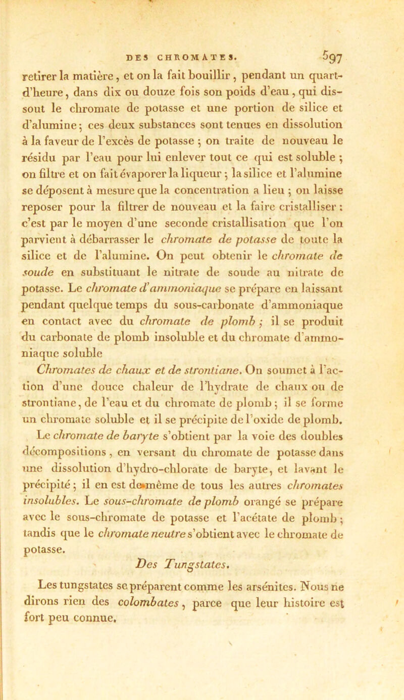 DES CHROMATES. 597 retirer la matière, et on la fait bouillir , pendant un quart- d’heure, dans dix ou douze fois son poids d’eau, qui dis- sout le chromate de potasse et une portion de silice et d’alumine 5 ces deux substances sont tenues en dissolution à la faveur de l’excès de potasse ; on traite de nouveau le résidu par l’eau pour lui enlever tout ce qui est soluble •, on filtre et on fait évaporer la liqueur -, la silice et l’alumine se déposent à mesure que la concentration a lieu ; 011 laisse reposer pour la filtrer de nouveau et la faire cristalliser ; c’est par le moyen d’une seconde cristallisation que l’on parvient à débarrasser le chromate de potasse de toute la silice et de l’alumine. On peut obtenir le chromate de soude en substituant le nitrate de soude au nitrate de potasse. Le chromate d’ammoniaque se prépare en laissant pendant quelque temps du sous-carbonate d’ammoniaque en contact avec du chromate de plomb ; il se produit du cai'bonate de plomb insoluble et du chromate d'ammo- niaque soluble Chromâtes de chaux et de strontiane. O11 soumet à l’ac- tion d’une douce chaleur de l’hydrate de chaux ou de J strontiane, de l’eau et du chromate de plomb ; il se forme un chromate soluble et il se précipite de l’oxide de plomb. Le chromate de baiyte s’obtient par la voie des doubles décompositions , en versant du chromate de potasse dans une dissolution d hydro-chlorate de baryte, et lavant le précipité ; il en est dounème de tous les autres chromâtes insolubles. Le sous-chromate de plomb orangé se prépare avec le sous-chromate de potasse et l’acétate de plomb ; tandis que le chromate neutre s’obtient avec le chromate de potasse. Des Tungstates. Les tungstates scpréparent comme les arsénites. Nous ne dirons rien des colombates, parce que leur histoire est fort peu connue.