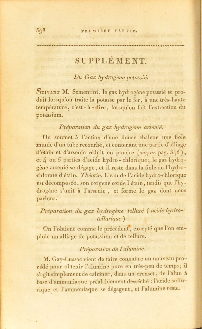 T r, F. M I È n E P A P. T I E. 50S SUPPLÉMENT. Du Gaz hydrogène potassié. Suivant M. Sementini, le gaz hydrogène potassié se pro- duit lorsqu’on traite là potasse par le fer, à une très-haute température, c’est-à-dire, lorsqu’on fait l’extraction du potassium. Préparation du gaz hydrogène arsénié. On soumet à l’action d’une douce chaleur une fiole munie d’un tube recourbé, et contenant une partie d’alliage d’étain et d’arsenic réduit en poudre (voyez pag. 3.'8), et 4 ou 5 parties d’acide hydro - clilorique ; le gaz hydro- gène arsénié se dégage, et il reste dans la fiole de l'hydro- chlorate d’étain. Théorie. L’eau de l’acide liydro-chlorique est décomposée, son oxigène oxide l’étain, tandis cpie l’hy- drogène s’unit à l’arsenic , et forme le gaz dont nous parlons. Préparation du gaz hydrogène telluré ( acide hydro- tellurique ). On l’obtient comme le précédent*, excepté que l’on em- ploie un alliage de potassium et de tellure. Préparation de F alumine. M. Gay-Lussac vient de faire connaître un nouveau pro- cédé pour obtenir l’alumine pure en très-peu de temps; il s’agit simplement de calciner, dans un creuset, de l’alun à base d’ammoniaque préalablement desséché : l’acide sulfu- rique et l’ammoniaque se dégagent, et l’alumine reste. /