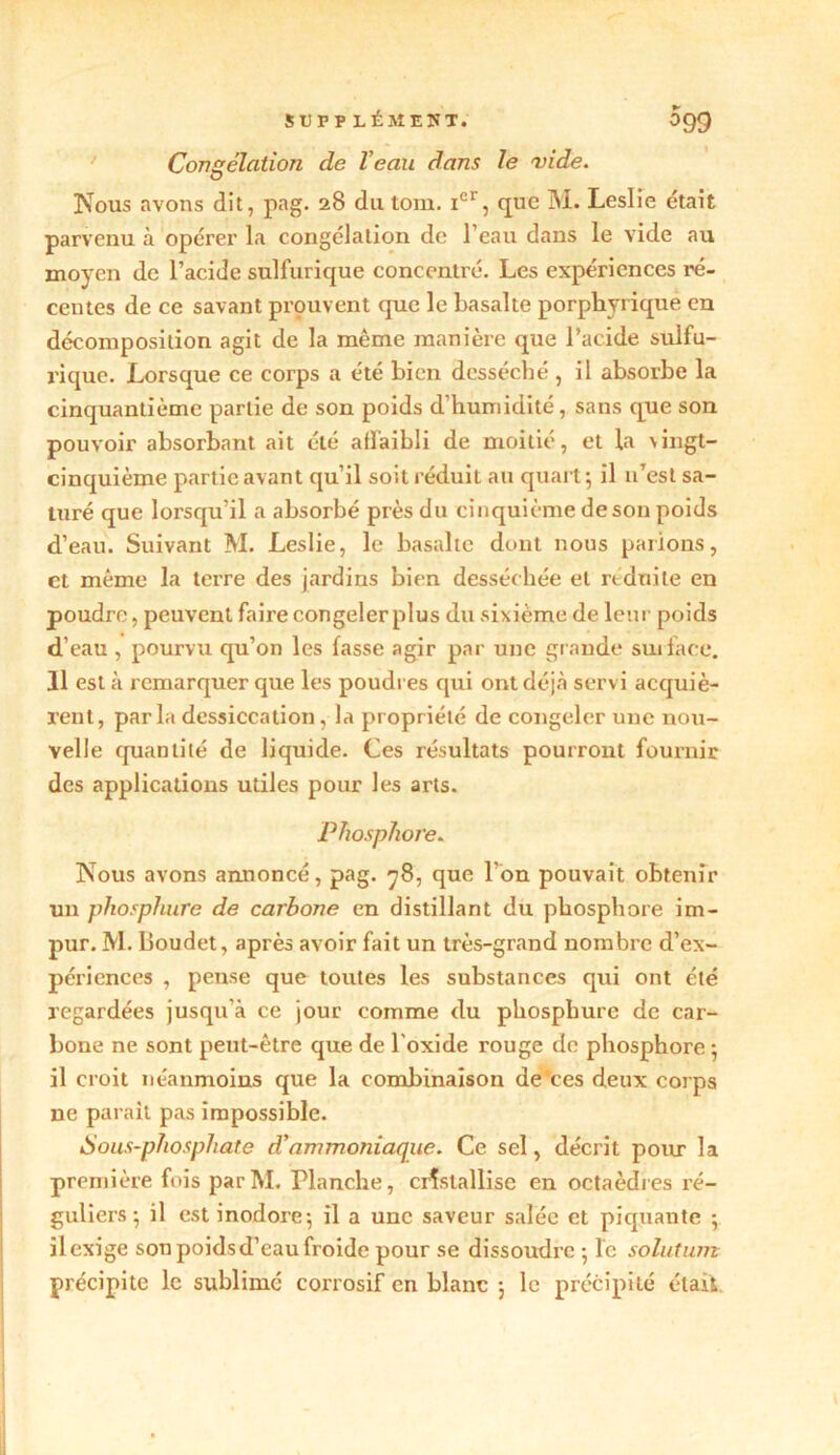 Congélation de Veau dans le vide. Nous avons dit, pag. 28 du tom. Ier, que M. Leslie était parvenu à opérer la congélation de l’eau dans le vide au moyen de l’acide sulfurique concenti'é. Les expériences ré- centes de ce savant prouvent que le basalte porpliyrique en décomposition agit de la même manière que l’acide sulfu- rique. Lorsque ce corps a été bien desséché , il absorbe la cinquantième partie de son poids d’humidité, sans que son pouvoir absorbant ait été affaibli de moitié, et la vingt- cinquième partie avant qu’il soit réduit au quart; il n’est sa- turé que lorsqu’il a absorbé près du cinquième de son poids d’eau. Suivant M. Leslie, le basalte dont nous parions, et même la terre des jardins bien desséchée et réduite en poudre, peuvent faire congeler plus du sixième de leur poids d’eau , pourvu qu’on les fasse agir par une grande surface. 11 est à remarquer que les poudres qui ont déjà servi acquiè- rent, parla dessiccation , la propriété de congeler une nou- velle quantité de liquide. Ces résultats pourront fournir des applications utiles pour les arts. Phosphore. Nous avons annoncé, pag. 78, que l'on pouvait obtenir un phosphure de carbone en distillant du phosphore im- pur. M. Boudet, après avoir fait un très-grand nombre d’ex- périences , pense que toutes les substances qui ont été regardées jusqu'à ce jour comme du phosphure de car- bone ne sont peut-être que de l'oxide rouge de phosphore ; il croit néanmoins que la combinaison de*ces deux corps ne paraît pas impossible. Sous-phosphate d'ammoniaque. Ce sel, décrit pour la première fois par M. Planche, cristallise en octaèdres ré- guliers; il est inodore; il a une saveur salée et piquante ; ilexige son poids d’eau froide pour se dissoudre ; le solution précipite le sublimé corrosif en blanc ; le précipité était