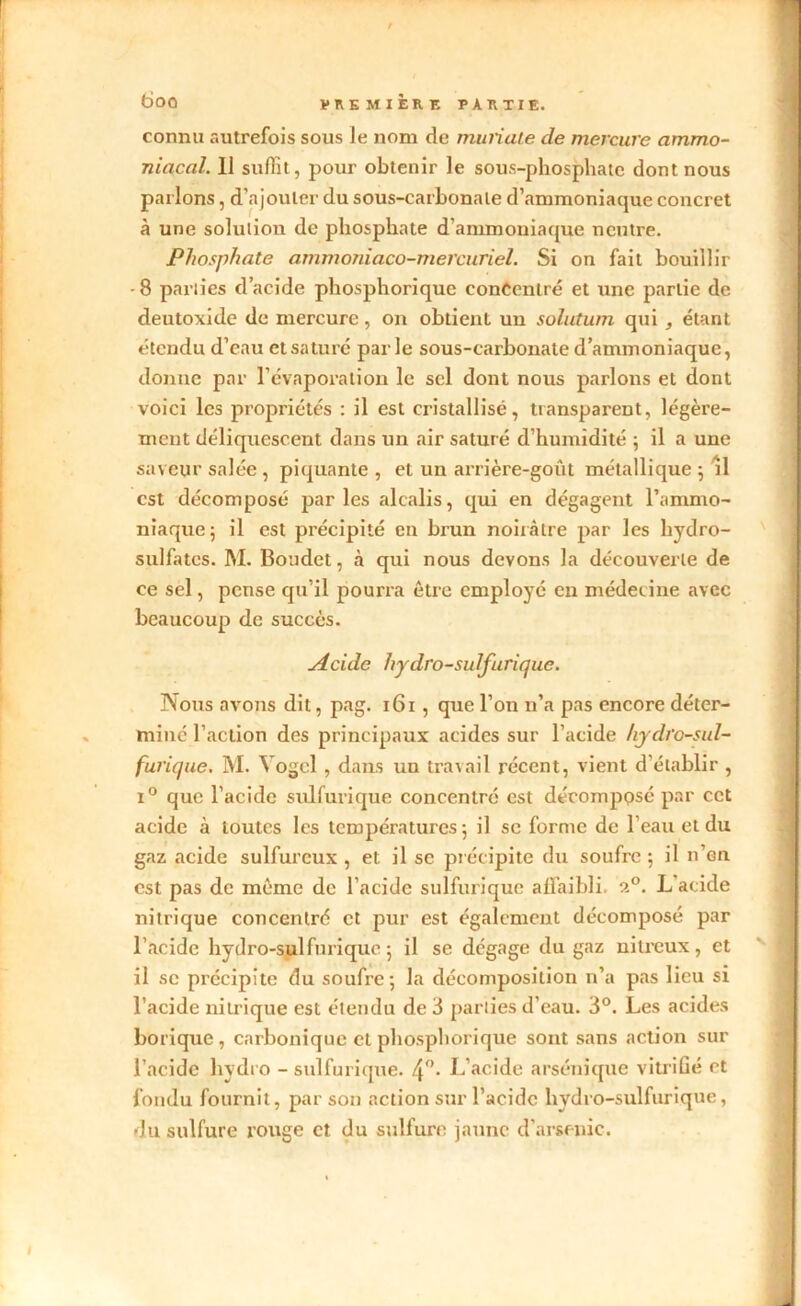 connu autrefois sous le nom de muriate de mercure ammo- niacal. Il suffit, pour obtenir le sous-phosphate dont nous parlons, d’ajouter du sous-carbonale d’ammoniaque concret à une solution de phosphate d’ammoniaque neutre. Phosphate ammoniaço-mercuriel. Si on fait bouillir -8 parties d’acide phosphorique concentré et une partie de deutoxide de mercure, on obtient un solutum qui , étant étendu d’eau et saturé parle sous-carbonate d’ammoniaque, donne par l’évaporation le sel dont nous parlons et dont voici les propriétés : il est cristallisé, transparent, légère- ment déliquescent dans un air saturé d’humidité ; il a une saveur salée , piquante , et un arrière-goût métallique ; il est décomposé parles alcalis, qui en dégagent l’ammo- niaque ; il est précipité en brun noirâtre par les hydro- sulfates. M. Boudet, à qui nous devons la découverte de ce sel, pense qu’il pourra être employé en médecine avec beaucoup de succès. Acide hydro-sulfurique. Nous avons dit, pag. 161 , que l’on n’a pas encore déter- miné l’action des principaux acides sur l’acide hydro-sul- furique. M. Yogcl, dans un travail récent, vient d’établir , i° que l’acide sulfurique concentré est décomppsé par cet acide à toutes les températures 5 il se forme de l’eau et du gaz acide sulfureux , et il se précipite du soufre ; il n’en est pas de même de l’acide sulfurique affaibli. ?.°. L acide nitrique concentré et pur est également décomposé par l’acide hydro-sulfurique 5 il se dégage du gaz nitreux, et il se précipite du soufre; la décomposition n’a pas lieu si l’acide nitrique est étendu de 3 parties d’eau. 3°. Les acides borique, carbonique et phosphorique sont sans action sur l’acide hydro - sulfurique. 4°- L’acide arsénique vitrifié et fondu fournit, par son action sur l’acide hydro-sulfurique, du sulfure rouge et du sulfure jaune d'arsenic. I