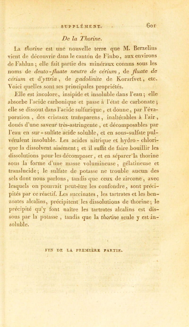 De la Thorine. La thorine est une nouvelle terre que M. Berzelius vient de découvrir dans le canton de Finbo, aux environs de Fahlun ; elle fait partie des minéraux connus sous les noms de deulo-jluate neutre de cérium, de Jluatc de cérium et d'yttria , de gadolinite de Korarfvet, etc. Voici quelles sont scs principales propriétés. File est incolore, insipide et insoluble dans l’eau-, elle absorbe l’acide carbonique et passe à l’état de carbonate -, elle se dissout dans l’acide sulfurique , et donne, par l’éva- poration , des cristaux transparens , inaltérables à l’air , doués d’une saveur très-astringente , et décomposables par l’eau en sur-sulfate acide soluble, et en sous-sulfate pul- vérulent insoluble. Les acides nitrique et liydro - clilori- que la dissolvent aisément ; et il suffit de faire bouillir les dissolutions pour les décomposer, et en séparer la thorine sous la forme d’une masse volumineuse , gélatineuse et translucide; le sulfate de potasse ne trouble aucun des sels dont nous parlons, tandis que ceux de zircone , avec lesquels on pourrait peut-être les confondre, sont préci- pités par ce réactif. Les succinates , les tartrates et les ben- zoates alcalins, précipitent les dissolutions de thorine; le précipité qu’y font naître les tartrates alcalins est dis- sous par la potasse , tandis que la thorine seule y est in- soluble. FIN DE LA. PREMIÈRE PARTIE.
