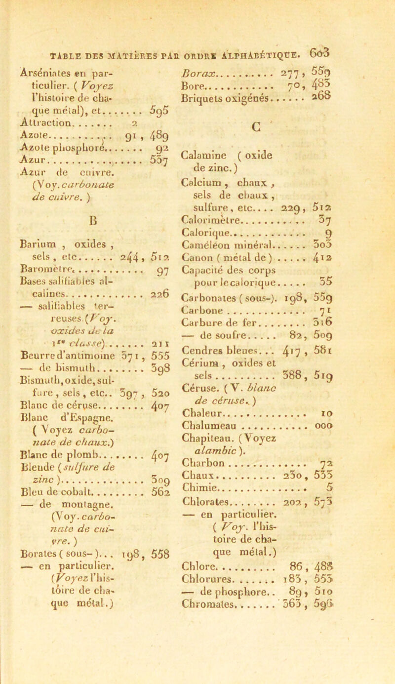 TABLE DES MATIÈRES PAR ORDRE ALrHÀBÉTIQTJE. 6ô3 Ârsénintes en par- ticulier. ( Voyez l’bistoire de cha- que méial), et 5g5 Attraction 2 Azote , . 91 , 489 Azote phosphore. 92 Azur 557 Azur de enivre. ( Voy. carbonate de cuivre. ) B Barium , oxides , sels , etc Baromètre, Bases salifiabies al- calines — saliliables ter- reuses {Voy. oxides de la ite dusse) . , Beurre d’antimoine — de bismuth. ... Bismuth,oxide, sul- fure , sels, etc.. Blanc de céruse.. . . Blanc d’Espagne. ( Voyez carbo- nate de chaux.) Blanc de plomb.. . , Blende {su/Jure de zinc ) Bleu de cobalt. . . . , — de montagne. (Voy. carbo- nate de cui- vre. ) Borates ( sous- )... — en particulier. ( Voyez l’his- tôire de cha- que métal.) 244 » 5l2 .... 97 .... 226 .... 211 57i, 555 .... 5g8 5g?, 520 407 407 5o9 562 198, 558 Borax 277, 55f) Bore ro, 4y3 Briquets oxigénés. 268 c Calamine ( oxide de zinc. ) Calcium , chaux , sels de chaux , sulfure, etc.... 229, 5i2 Calorimètre 37 Calorique 9 Caméléon minéral 5o5 Canon ( métal de ) 412 Capacité des corps pour lecalorique 55 Carbonates ( sous-). 198, 55g Carbone 71 Carbure de fer 5i6 — de soufre 82, 5og Cendres bleues. .. 4'7 > 581 Cérium , oxides et sels 588, 5i9 Céruse. (V. blanc de céruse. ) Chaleur 10 Chalumeau 000 Chapiteau. (Voyez alambic ). Charbon 72 Chaux 23ot 555 Chimie 5 Chlorates 202, 55 — en particulier. ( Voy. l’his- toire de cha- que métal.) Chlore 86 , 4SS Chlorures i83, 555 — de phosphore.. 8g, 5io Chromâtes 565 , 5g(S