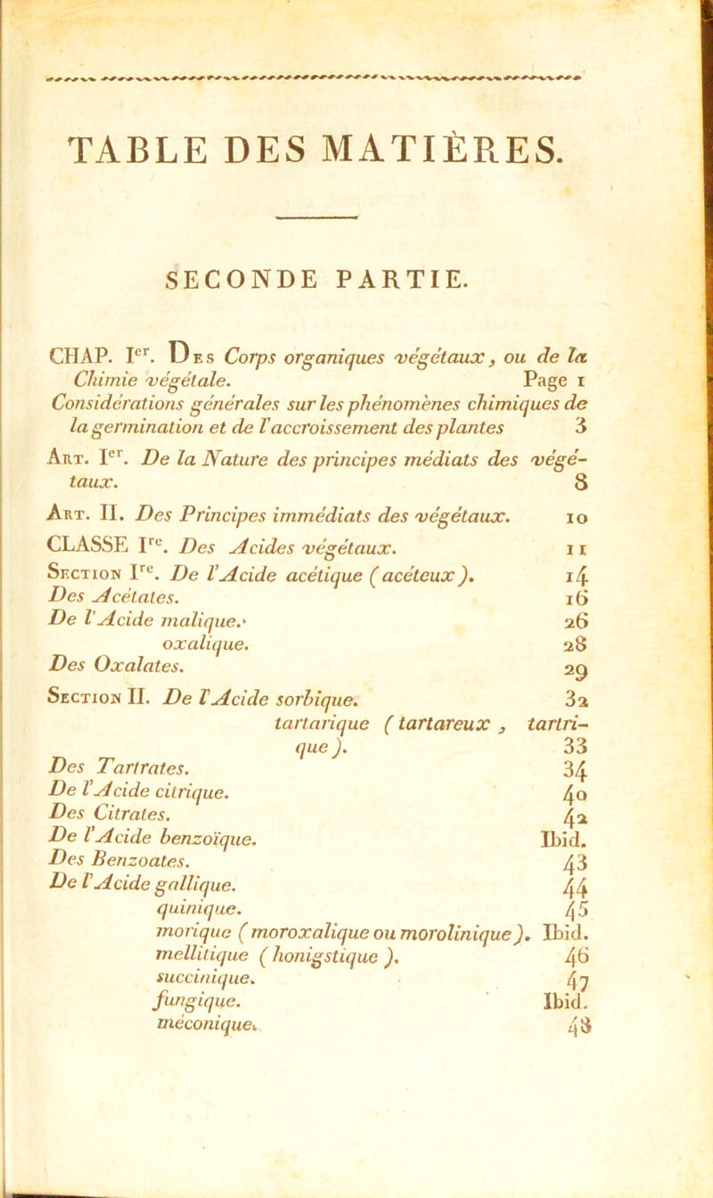 TABLE DES MATIÈRES. SECONDE PARTIE. CHAP. Ier. Des Corps organiques végétaux, ou de la Chimie végétale. Page i Considérations générales sur les phénomènes chimiques de la germination et de l'accroissement des plantes 3 Art. Ier. De la Nature des principes médiats des végé- taux. 8 Art. II. Des Principes immédiats des végétaux. io CLASSE Irc. Des Acides végétaux. 11 Section Ire. De VAcide acétique (acétcux). i4 Des Acétates. 16 De l Acide malique.' 26 oxalique. 28 Des Oxalates. 29 Section II. De F Acide sorhique. 3a tartarique ( tartareux 3 tartri- que ). 33 Des T art rates. 34 De VA eide citrique. 4° Des Citrates. 4 a De VAcide benzoïque. Ibid. Des Benzoates. 43 De L'Acide gallique. 44 quinique. 4 5 morique ( moroxalique ou morolinique). Ibid. mellitique ( honigstique ). 4^ succinique. 47 fungique. Ibid. méconiquei 48