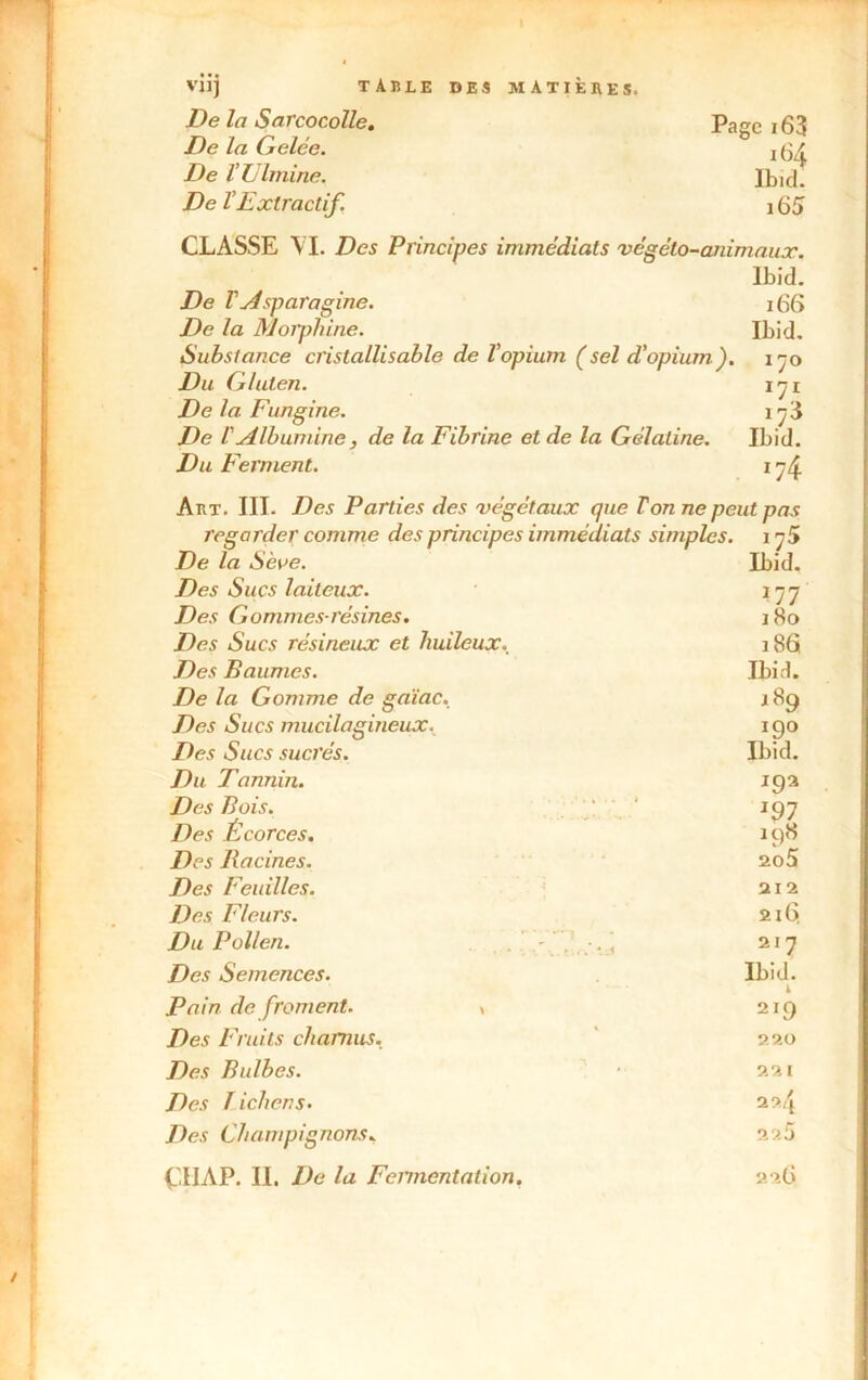 De la Sarcocolle. Page i63 De la Gelée. j 64 De rUlmine. Ibid. De VExtractif. 165 CLASSE VI. Des Principes immédiats végéto-animaux. ïbid. De VAsparagine. 166 De la Morphine. Ibid. Substance cristallisable de Vopium (sel d'opium), 170 Du Gluten. x'jx De la Fungine. l’ji De l'Albumine, de la Fibrine et de la Gélatine. Ibid. Du Ferment. i 74 Art. III. Des Parties des végétaux que Von ne peut pas regarder comme des principes immédiats simples, i ^5 De la Sève. Ibid. Des Sucs laiteux. 177 Des Gommes-résines. 18o Des Sucs résineux et huileux. 186 Des Baumes. Ibid. De la Gomme de gaïae. 189 Des Sucs mucilagineux. 190 Des Sucs sucrés. Ibid. Du Tannin. igz Des Bois. ' 197 Des Écorces. 198 Des Racines. ao5 Des Feuilles. 212 Des Fleurs. 216. Du Pollen. . > < 217 Des Semences. Ibid. il Pain de froment. ^ 219 Des Fruits charnus. 220 Des Bulbes. 221 Des lichens. 224 Des Champignons. 225 Ç.IIAP. II. De la Fcnnentation. 226