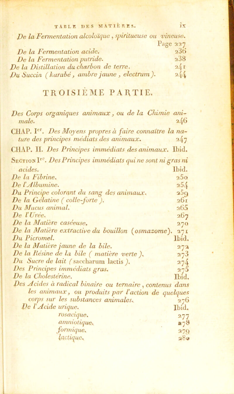 De la Fermentation alcoloïque , spiritueuse ou vineuse. Page 227 De la Fermentation acide. 206 De la Fermentation putride. 238 De la Distillation du charbon de terre. i'\ r Du Succin ( karabe, ambre jaune , electrum ). 244 TROISIÈME PARTIE, Des Corps organiques animaux, ou de la Chimie ani- male. 246 CIIAP. Ier. Des Moyens propres à faire connaître la na- tare des principes médiats des animaux. 247 CHAP. IL Des Principes immédiats des animaux. Ibid. Section lre. Des Principes immédiats qui ne sont ni gras ni acides. De la Fibrine. De l’Albumine. Du Principe colorant du sang des animaux. De la Gélatine ( colle-forte ). Du Mucus animal. De l'Urée. De la Matière caséeuse. Ibid. 260 254 269 201 265 267 270 lbkl. 272 273 274 275 Ibid. De la Matière extractive du bouillon (osmazom.e). 271 Du Picromel. De la Matière jaune de la bile. De la liésine de la bile ( matière verte ). Du Sucre de lait ( saccharura lactis ). Des Principes immédiats gras. De la Cholestérine. Des yi ci des à radical binaire ou ternaire , contenus dans les animaux, ou produits par l'action de quelques corps sur les substances animales. 276 De l'Acide urique. Ibid. rosaciquc. 277 amniotique. «78 formique. 279 lactique. 28 w