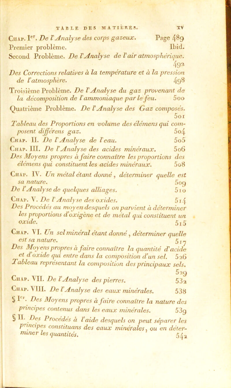 Chap. Ier. De T Analyse des corps gazeux. Page 4^9 Premier problème. Ibid. Second Problème. De l'Analyse de Vair atmosphérique. 493 Des Corrections relatives à la température et à la pression de U atmosphère. 49^ Troisième Problème. De ïAnalyse du gaz provenant de la décomposition de V ammoniaque par le feu. 5oo Quatrième Problème. De ï Analyse des Gaz composés. 5or Tableau des Proportions en volume des èlémens qui com- posent dijférens gaz. 5o4 Chap. II. De VAnalyse de leau. 5o5 Ciiap. III. De VAnalyse des acides minéraux. 5o6 Des Moyens propres à faire connaître les proportions des élémens qui constituent les acides minéraux. 5o8 Chap. IV. Un métal étant donné, déterminer quelle est sa nature. 5oq De l’Analyse de quelques alliages. 51 o Chai*. V. De V Analyse des oxides. 5i4 Des Procédés au moyen desquels on parvient à déterminer les proportions d oxigène et de métal qui constituent un oxide. 5 j 5 Chap. VI. Un sel minéral étant donné, déterminer quelle est sa nature. 5 f ^ Des Moyens propres à faire connaître la quantité d'acide et d oxide qui entre dans la composition d’un sel. 5 26 Tableau représentant la composition des principaux sels. 529 Chap. VII. De VAnalyse des pierres. 532 Chap. \ III. De l Analyse des eaux minérales. 538 § I r. Des Moyens propres à faire connaître la nature des principes contenus dans les eaux minérales. 53g § Des Procédés a l aide desquels on peut séparer les p- mcipes constituons des eaux minérales, ou en déter- miner les quantités. 5/{ 2 1