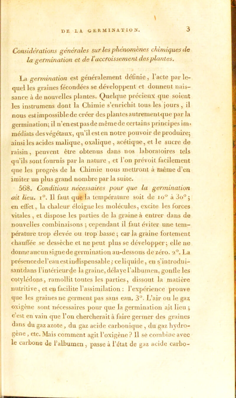 Considérations générales sur les phénomènes chimiques de la germination et de l’accroissement des plantes. La germination est généralement définie , Pacte par le- quel les graines fécondées se développent et donnent nais- sance à de nouvelles plantes. Quelque précieux que soient les instrumens dont la Chimie s’enrichit tous les jours , il nous est impossible de créer des plantes autrementque par la germination; il n’en est pasde rnêmede certains principes im- médiats des végétaux, qu’il est en notre pouvoir de produire; ainsi les acides malique, oxalique, acétique, et le sucre de raisin, peuvent être obtenus dans nos laboratoires tels qu’ils sont fournis par la nature , et l’on prévoit facilement que les progrès de la Chimie nous mettront à même d’en imiter un plus grand nombre par la suite. 568. Conditions nécessaires pour que la germination ait lieu. i°. 11 faut que la température soit de io° à 3o° ; en effet, la chaleur éloigne les molécules, excite les forces vitales , et dispose les parties de la graine à entrer dans de nouvelles combinaisons ; cependant il faut éviter une tem- pérature trop élevée ou trop basse; car la graine fortement chauffée se dessèche et ne peut plus se développer; elle ne donne aucun signe de germination au-dessous de zéro. a°. La présence de l’eau est indispensable; celiquide, en s’introdui- santdans l’inlérieurde la graine, délaye l’albumen, gonfle les cotylédons, ramollit toutes les parties, dissout la matière nutritive, et eu facilite l’assimilation : l’expérience prouve que les graines ne germent pas sans eau. 3°. L’air ou le gaz oxigène sont nécessaires pour que la germination ait lieu ; c’est en vain que l’on chercherait à faire germer des graines dans du gaz azote, du gaz acide carbonique , du gaz hydro- gène , etc. Mais comment agit l’oxigène ? 11 sé combine avec le carbone de l’albumen , passe à l’ctat de gaz acide carbo-