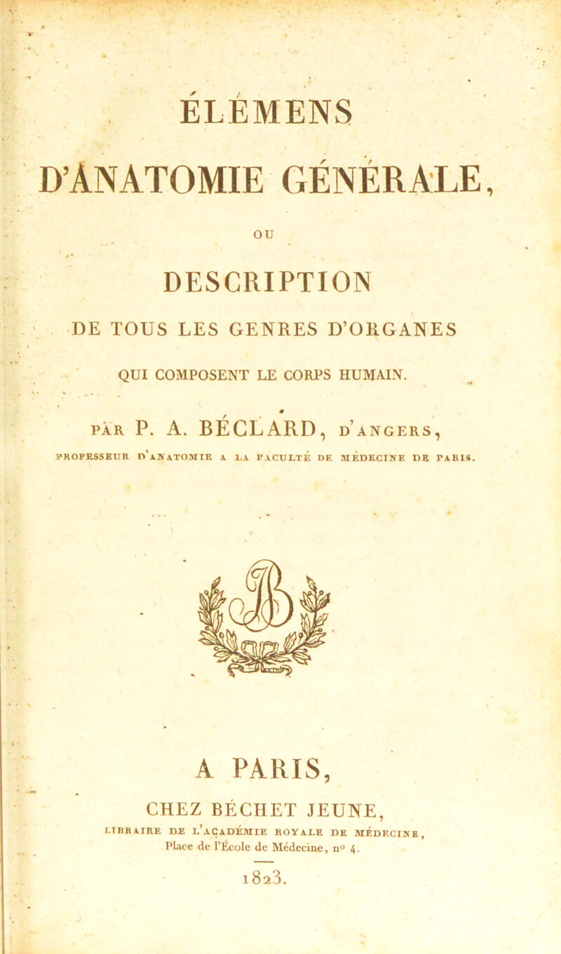 ELEMENS D’ANATOMIE GÉNÉRALE, ou DESCRIPTION DE TOUS LES GENRES D’ORGANES QUI COMPOSENT LE CORPS HUMAIN. 0 par P. A. BÉCLARD, d angers, PROFESSEUR n’iSiTOMIE A LA FACULTE DE MEDECINE DE PARIS. A PARIS, CHEZ BÉCHET JEUNE, LIBRAIRE DE l’aÇADEMIE ROYALE DE MEDECINE, Place de l’École de Médecine, n° 4. 18a3.
