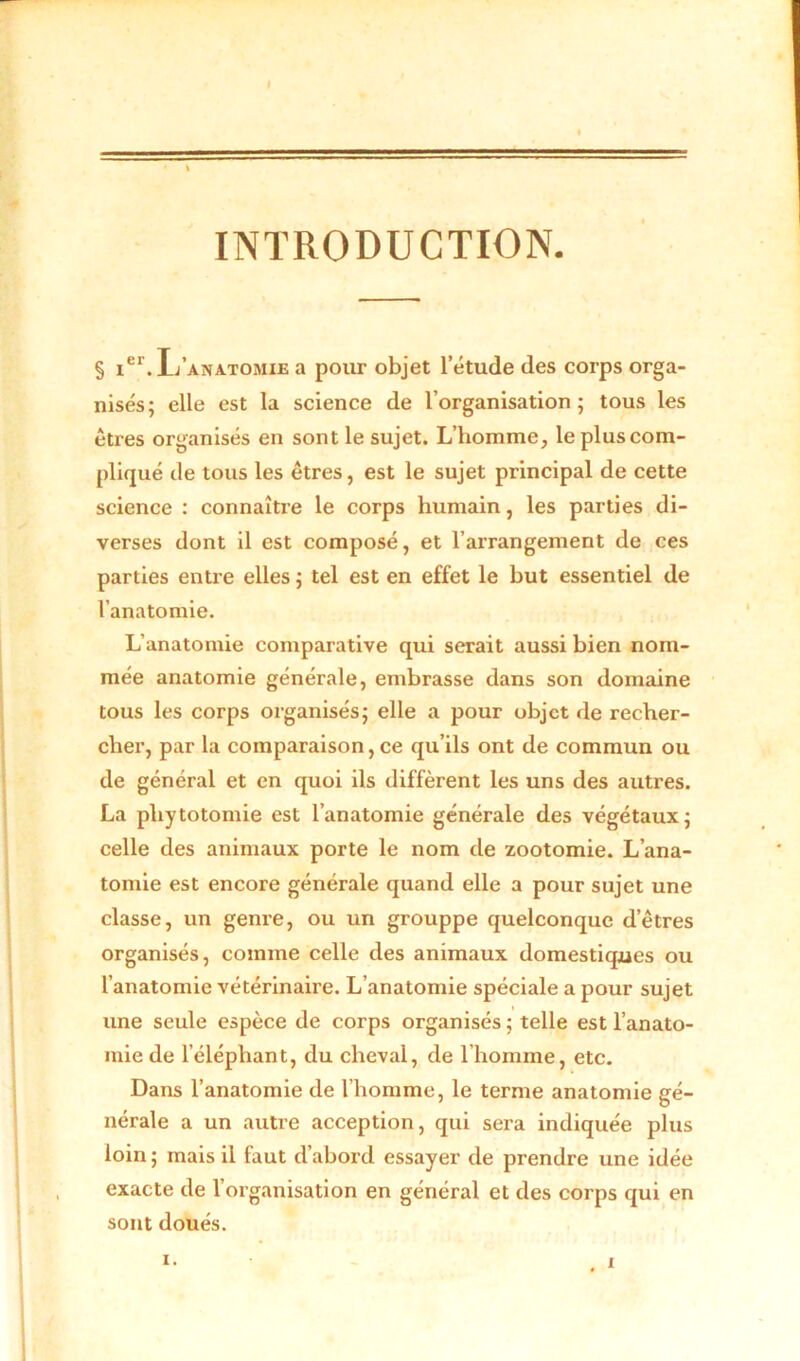 J \ INTRODUCTION. § Ier. L’anatomie a pour objet l’étude des corps orga- nisés; elle est la science de l’organisation; tous les êtres organisés en sont le sujet. L’homme, le plus com- pliqué de tous les êtres, est le sujet principal de cette science : connaître le corps humain, les parties di- verses dont il est composé, et l’arrangement de ces parties entre elles ; tel est en effet le but essentiel de l’anatomie. L’anatomie comparative qui serait aussi bien nom- mée anatomie générale, embrasse dans son domaine tous les corps organisés; elle a pour objet de recher- cher, par la comparaison, ce qu’ils ont de commun ou de général et en quoi ils diffèrent les uns des autres. La phytotomie est l’anatomie générale des végétaux; celle des animaux porte le nom de zootomie. L’ana- tomie est encore générale quand elle a pour sujet une classe, un genre, ou un grouppe quelconque d’êtres organisés, comme celle des animaux domestiques ou l’anatomie vétérinaire. L’anatomie spéciale a pour sujet une seule espèce de corps organisés ; telle est l’anato- mie de l’éléphant, du cheval, de l’homme, etc. Dans l’anatomie de l’homme, le terme anatomie gé- nérale a un autre acception, qui sera indiquée plus loin ; mais il faut d’abord essayer de prendre une idée exacte de l’organisation en général et des corps qui en sont doués.
