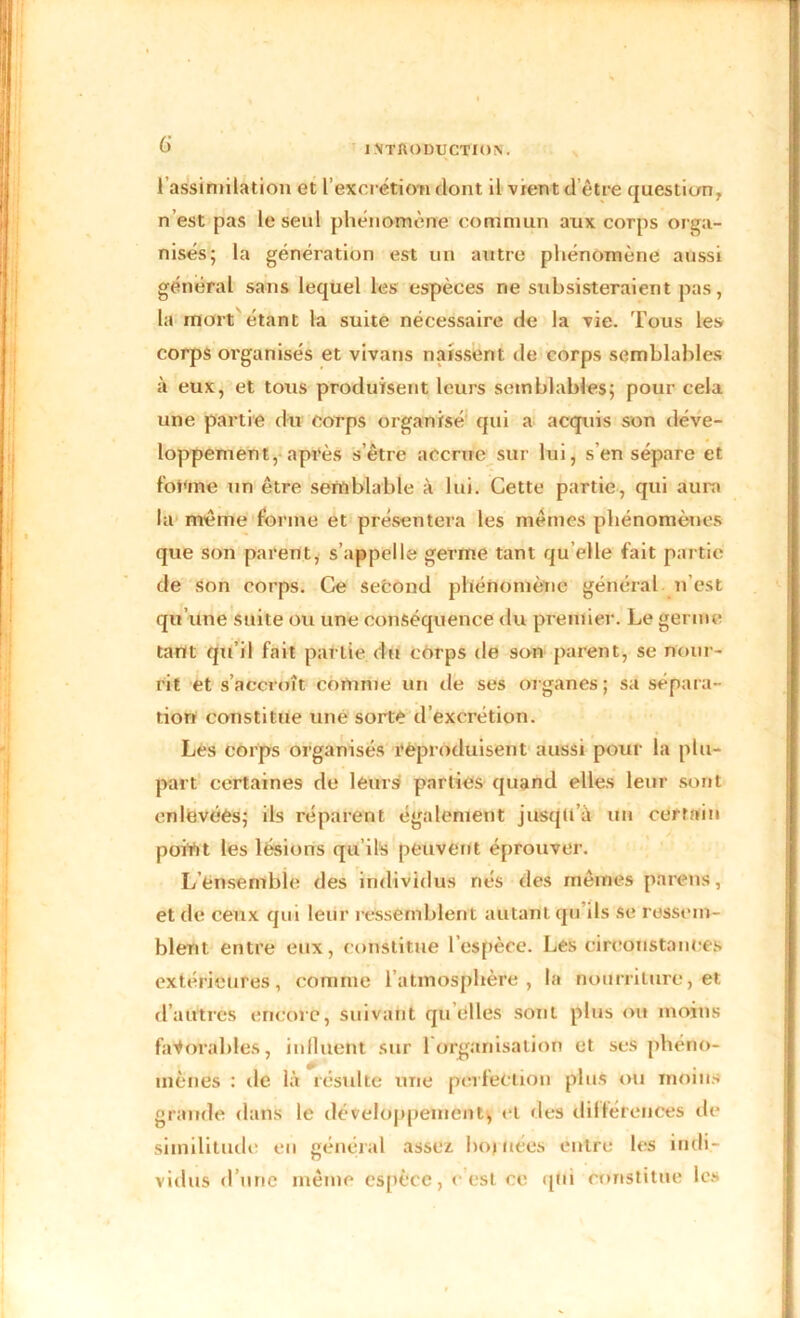 G 1 assimilation et l'excrétion dont il vient d être question, n’est pas le seul phénomène commun aux corps orga- nisés; la génération est un autre phénomène aussi général sans lequel les espèces rie subsisteraient pas, la mort étant la suite nécessaire de la vie. Tous les corps organisés et vivans naissent de corps semblables à eux, et tous produisent leurs semblables; pour cela une partie du corps organisé qui a acquis son déve- loppement, après s’être accrue sur lui, s'en sépare et forme un être semblable à lui. Cette partie, qui aura la même forme et présentera les mêmes phénomènes que son parent, s’appelle germe tant qu elle fait partie de son corps. Ce second phénomène général n’est qu’une suite ou une conséquence du premier. Le germe tant qu’il fait partie du corps de son parent, se nour- rit et s’accroît connue un de ses organes; sa sépara- tion constitue une sorte d’excrétion. Les corps organisés reproduisent aussi pour la plu- part certaines de leurs parties quand elles leur sont enlevées; ils réparent également jusqu’à un certain point les lésions qu’ils peuvent éprouver. L’ensemble des individus nés des mêmes païens, et de ceux qui leur ressemblent autant qu ils se ressem- blent entre eux, constitue l’espèce. Les circonstances extérieures, comme l’atmosphère, la nourriture, et d’autres encore, suivant qu elles sont plus ou moins favorables, influfent sur 1 organisation et ses phéno- mènes : de là résulte une perfection plus ou moins grande dans le développement, et des différences de similitude en général assez hoj nées entre les indi- vidus d’une même espèce, c’est ce qui constitue les