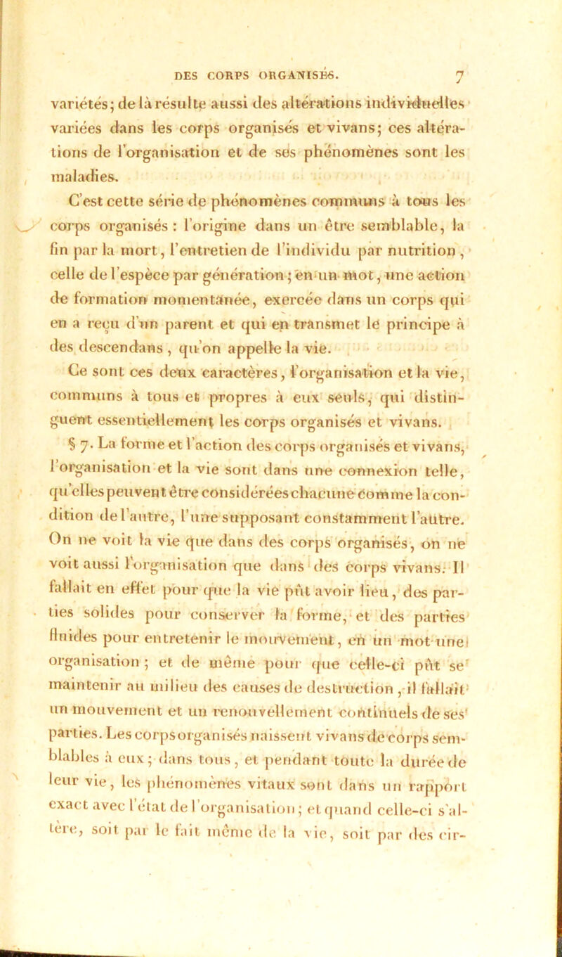 variétés; de là résulte aussi des altérations individuelles variées dans les corps organisés etvivans; ces altéra- tions de l’organisation et de ses phénomènes sont les maladies. C’est cette série de phénomènes communs à tous les corps organisés: l’origine dans un être semblable, la fin par la mort, l’entretien de l’individu par nutrition , celle de l’espèce par génération ; 'en un mot, une action de formation momentanée, exercée dans un corps qui en a reçu d’un parent et qui en transmet le principe à des descendans , qu’on appelle la vie. Ce sont ces deux caractères, l’organisation et la vie, communs à tous et propres à eux seuls, qui distin- guent essentiellement les corps organisés et vivans. § 7. La forme et l’action des corps organisés et vivans, 1 organisation et la vie sont dans une connexion telle, quelles peuvent être considérées chacune éomme la con- dition del autre, l’une supposant constamment l’aütre. On ne voit la vie que dans des corps organisés, on ne voit aussi l’organisation que dans des corps vivans; Il fallait en effet pour que la vie put avoir lieu, des par- ties solides pour conserver la forme,-et des parties fluides pour entretenir le mouvement, ch un -mot-une 1 organisation ; et de même pour que celle-ci piYt se' maintenir au milieu des causes de destruction , il fWllail un mouvement et un renou vellement continuels de ses' parties. Les corps organisés naissent vivans de-corps sem- blables a eux; dans tous, et pendant toute la durée de leur vie, les phénomènes vitaux sont dans un rapport exact avec l’état de l’organisation ; et quand celle-ci s al- ière, soit par le fait même de la vie, soit par des cir-
