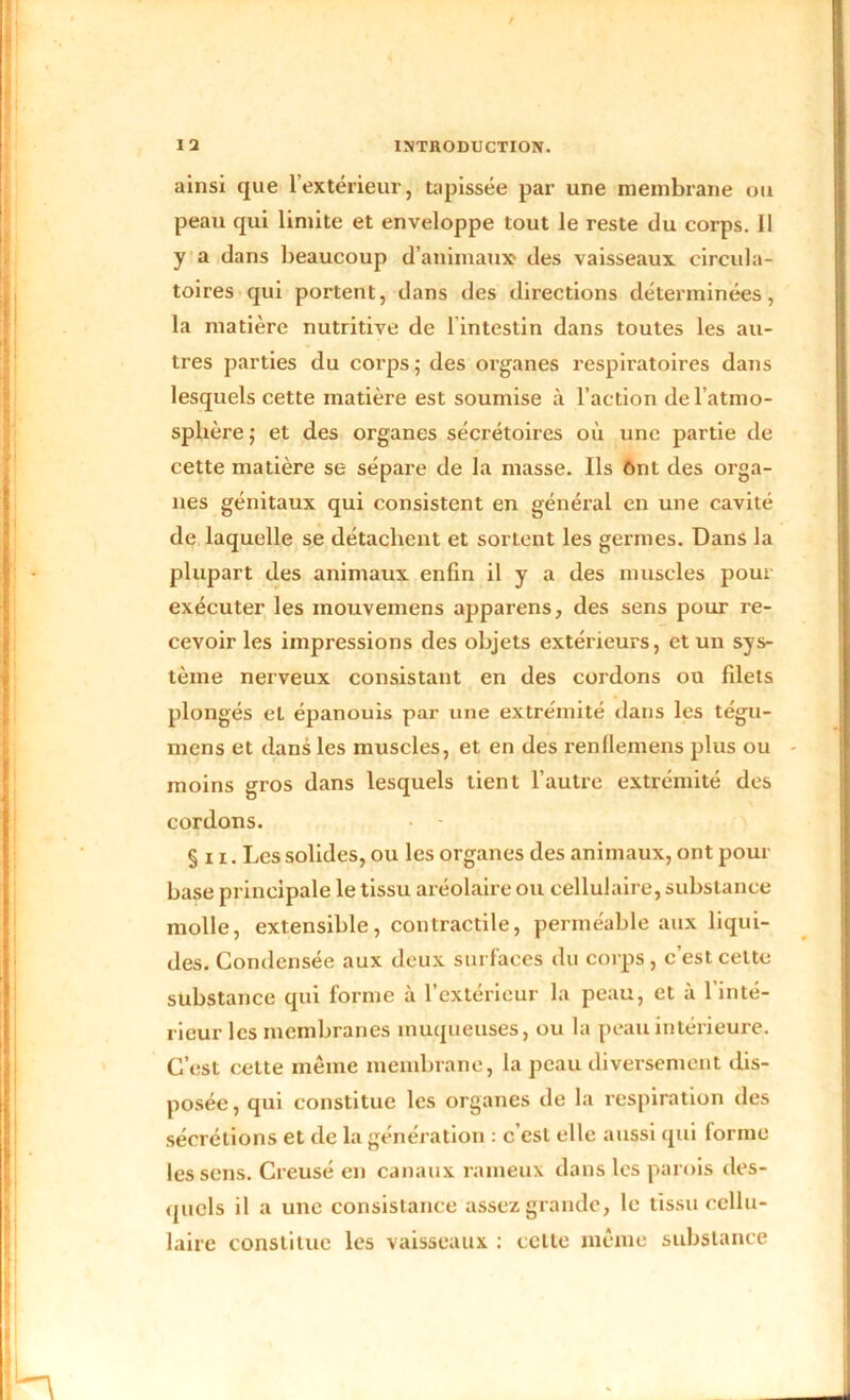 ainsi que l’extérieur, tapissée par une membrane ou peau qui limite et enveloppe tout le reste du corps. 11 y a dans beaucoup d’animaux des vaisseaux circula- toires qui portent, dans des directions déterminées, la matière nutritive de 1 intestin dans toutes les au- tres parties du corps; des organes respiratoires dans lesquels cette matière est soumise à l’action de l’atmo- sphère; et des organes sécrétoires où une partie de cette matière se sépare de la masse. Ils ônt des orga- nes génitaux qui consistent en général en une cavité de laquelle se détachent et sortent les germes. Dans la plupart des animaux enfin il y a des muscles pour exécuter les inouvemens apparens, des sens pour re- cevoir les impressions des objets extérieurs, et un sys- tème nerveux consistant en des cordons ou filets plongés et épanouis par une extrémité dans les tégu- niens et dans les muscles, et en des renllemens plus ou moins gros dans lesquels tient l’autre extrémité des cordons. §n. Les solides, ou les organes des animaux, ont pour base principale le tissu aréolaire ou cellulaire, substance molle, extensible, contractile, perméable aux liqui- des. Condensée aux deux surfaces du corps , c’est celte substance qui forme à l’extérieur la peau, et à l’inté- rieur les membranes muqueuses, ou la peau intérieure. C’est cette même membrane, la peau diversement dis- posée, qui constitue les organes de la respiration des sécrétions et de la génération : c est elle aussi qui forme les sens. Creusé en canaux rameux dans les parois des- quels il a une consistance assez grande, le tissu cellu- laire constitue les vaisseaux : celle même substance