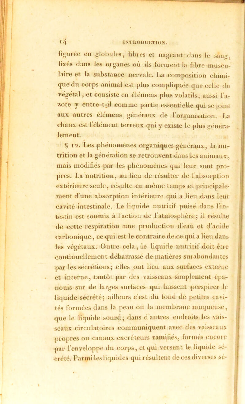 figurée en globules, libres et nageant dans le sang, fixés dans les organes où ils forment la fibre muscu- laire et la substance nervale. La composition chimi- que du corps animal est plus compliquée que celle du végétal, et consiste en élémens plus volatils; aussi l’a- zote y entre-t-il comme partie essoutieUe qui se joint aux autres élémens généraux de l’organisation. La chaux est l’élément terreux qui y existe le plus généra- lement. § 12. Les phénomènes organiques.généraux, la nu- trition et la génération se retrouvent dans les animaux, mais modifiés par les phénomènes qui leur sont pro- pres. La nutrition, au lieu de résulter de 1 absorption extérieure seule, résulte en même temps et principale- ment d’une absorption intérieure qui a lieu dans leur cavité intestinale. Le liquide nutritif puisé dans 1 in- testin est soumis à l’action de l’atmosphère; il résulte de cette respiration une production d’eau et d’acide carbonique, ce qui est le contraire de ce qui a lieu dans les végétaux. Outre cela, le liquide nutritif doit être continuellement débarrassé de matières surabondantes par les sécrétions; elles ont lieu aux surfaces externe et interne, tantôt par des vaisseaux simplement épa- nouis sur de larges surfaces qui laissent perspirer le liquide sécrété; ailleurs c’est du fond de petites cavi- tés formées dans la peau ou la membrane muqueuse, que le liquide sourd; dans d’autres endroits les vais- seaux circulatoires communiquent avec des vaisseaux propres ou canaux excréteurs ramifiés, formés encore par l’enveloppe du corps, et qui versent le liquide se- crété. Parmi les liquides qui résultent de ces diverses sé-