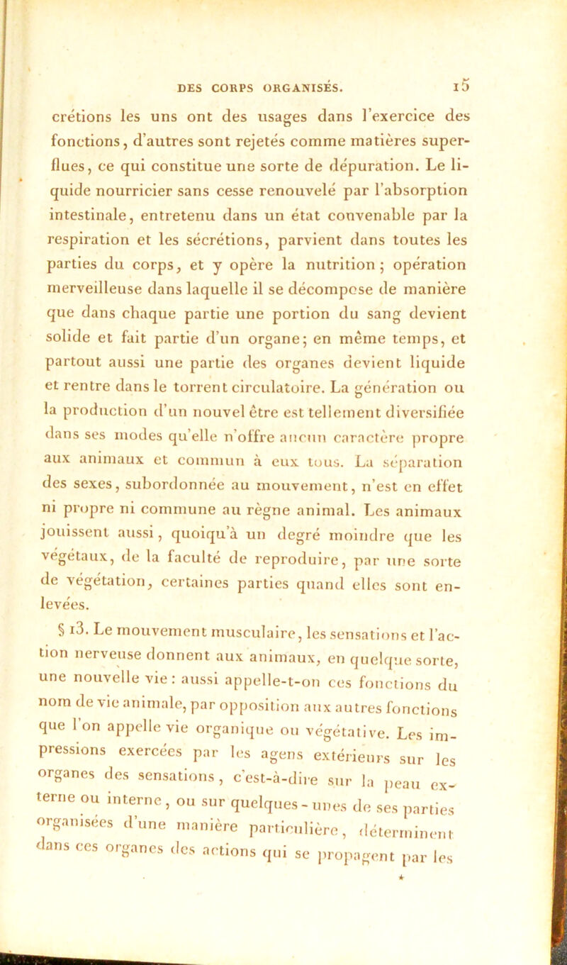 crétions les uns ont des usages dans l’exercice des fonctions, d’autres sont rejetés comme matières super- flues, ce qui constitue une sorte de dépuration. Le li- quide nourricier sans cesse renouvelé par l’absorption intestinale, entretenu dans un état convenable par la respiration et les sécrétions, parvient dans toutes les parties du corps, et y opère la nutrition; opération merveilleuse dans laquelle il se décompose de manière que dans chaque partie une portion du sang devient solide et fait partie d’un organe; en même temps, et partout aussi une partie des organes devient liquide et rentre dans le torrent circulatoire. La génération ou la production d’un nouvel être est tellement diversifiée dans ses modes qu elle n’offre aucun caractère propre aux animaux et commun à eux tous. La séparation des sexes, subordonnée au mouvement, n’est en effet ni propre ni commune au règne animal. Les animaux jouissent aussi, quoiqu à un degré moindre que les végétaux, de la faculté de reproduire, par une sorte de végétation, certaines parties quand elles sont en- levées. § i3. Le mouvement musculaire, les sensations et l’ac- tion nerveuse donnent aux animaux, en quelque sorte, une nouvelle vie: aussi appelle-t-on ces fonctions du nom de vie animale, par opposition aux autres fonction* que 1 on appelle vie organique ou végétative. Les im- pressions exercées par les agens extérieurs sur les organes des sensations, c’est-à-dire sur la peau ex- terne ou interne, ou sur quelques-unes de ses parties organisées d’une manière particulière, déterminent dans ces organes des actions qui se propagent par les