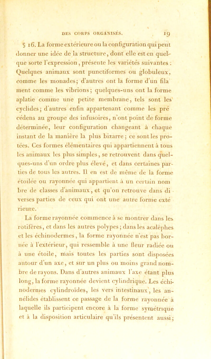 J9 § 16. La forme extérieure ou la configuration qui peut donner une idée de la structure, dont elle est en quel- que sorte l’expression, présente les variétés suivantes : Quelques animaux sont punctiformes ou globuleux, comme les monades; d’autres ont la forme d’un fila ment comme les vibrions; quelques-uns ont la forme aplatie comme une petite membrane, tels sont les' cyclides; d’autres enfin appartenant comme les pré cédens au groupe des infusoires, n’ont point de forme déterminée, leur configuration changeant à chaque instant de la manière la plus bizarre; ce sont les pro- tées. Ces formes élémentaires qui appartiennent à tous les animaux les plus simples, se retrouvent dans quel- ques-uns d’un ordre plus élevé, et dans certaines par- ties de tous les autres. Il en est de même de la forme étoilée ou rayonnée qui appartient à un certain nom bre de classes d’animaux, et qu’on retrouve dans di verses parties de ceux qui ont une autre forme exté rieure. La forme rayonnée commence à se montrer dans les rotifères, et dans les autres polypes; dans les acalèphes et les échinodermes, la forme rayonnée n’est pas bor- née à l’extérieur, qui ressemble à une fleur radiée ou à une étoile, mais toutes les parties sont disposées autour d’un axe, et sur un plus ou moins grand nom- bre de rayons. Dans d’autres animaux l’axe étant plus long, la forme rayonnée devient cylindrique. Les échi- nodermes cylindroïdes, les vers intestinaux, les an- nélides établissent ce passage de la forme rayonnée à laquelle ils participent encore à la forme symétrique et à la disposition articulaire qu’ils présentent aussi;