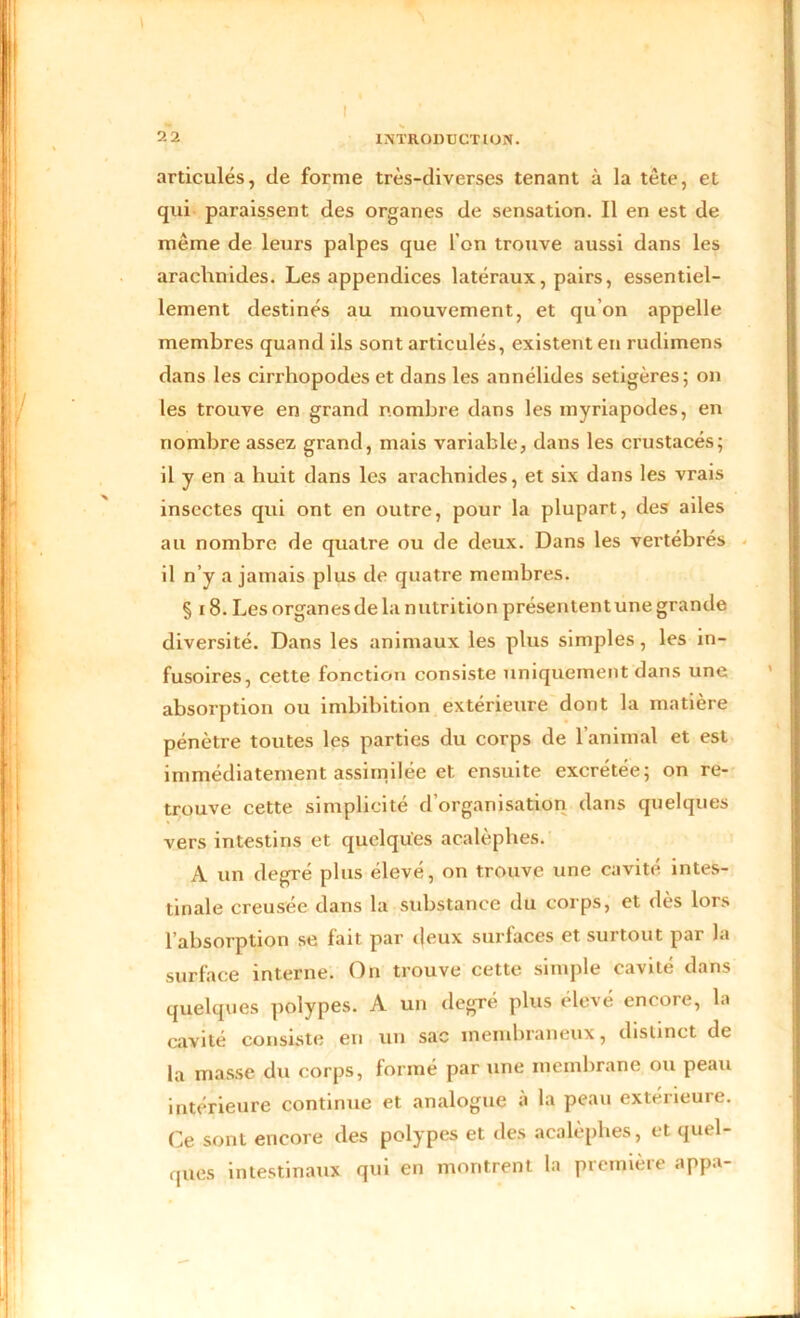I 2 2 INTRODUCTION. ‘ articulés, de forme très-diverses tenant à la tète, et qui paraissent des organes de sensation. Il en est de même de leurs palpes que l’on trouve aussi dans les arachnides. Les appendices latéraux, pairs, essentiel- lement destinés au mouvement, et qu’on appelle membres quand ils sont articulés, existent en rudimens dans les cirrhopodes et dans les annélides setigères; on les trouve en grand nombre dans les myriapodes, en nombre assez grand, mais variable, dans les crustacés; il y en a huit dans les arachnides, et six dans les vrais insectes qui ont en outre, pour la plupart, des ailes au nombre de quatre ou de deux. Dans les vertébrés il n’y a jamais plus de quatre membres. § x 8. Les organesdela nutrition présententune grande diversité. Dans les animaux les plus simples, les in- fusoires, cette fonction consiste uniquement dans une absorption ou imbibition extérieure dont la matière pénètre toutes les parties du corps de l’animal et est immédiatement assimilée et ensuite excrétée; on re- trouve cette simplicité d’organisation dans quelques vers intestins et quelques acalèphes. A un degré plus élevé, on trouve une cavité intes- tinale creusée dans la substance du corps, et dès lors l’absorption se fait par deux surfaces et surtout par la surface interne. On trouve cette simple cavité dans quelques polypes. A un degré plus élevé encore, la cavité consiste en un sac membraneux, distinct de la masse du corps, formé par une membrane ou peau intérieure continue et analogue a la peau extérieure. Ce sont encore des polypes et des acalèphes, et quel- ques intestinaux qui en montrent la première appa- -