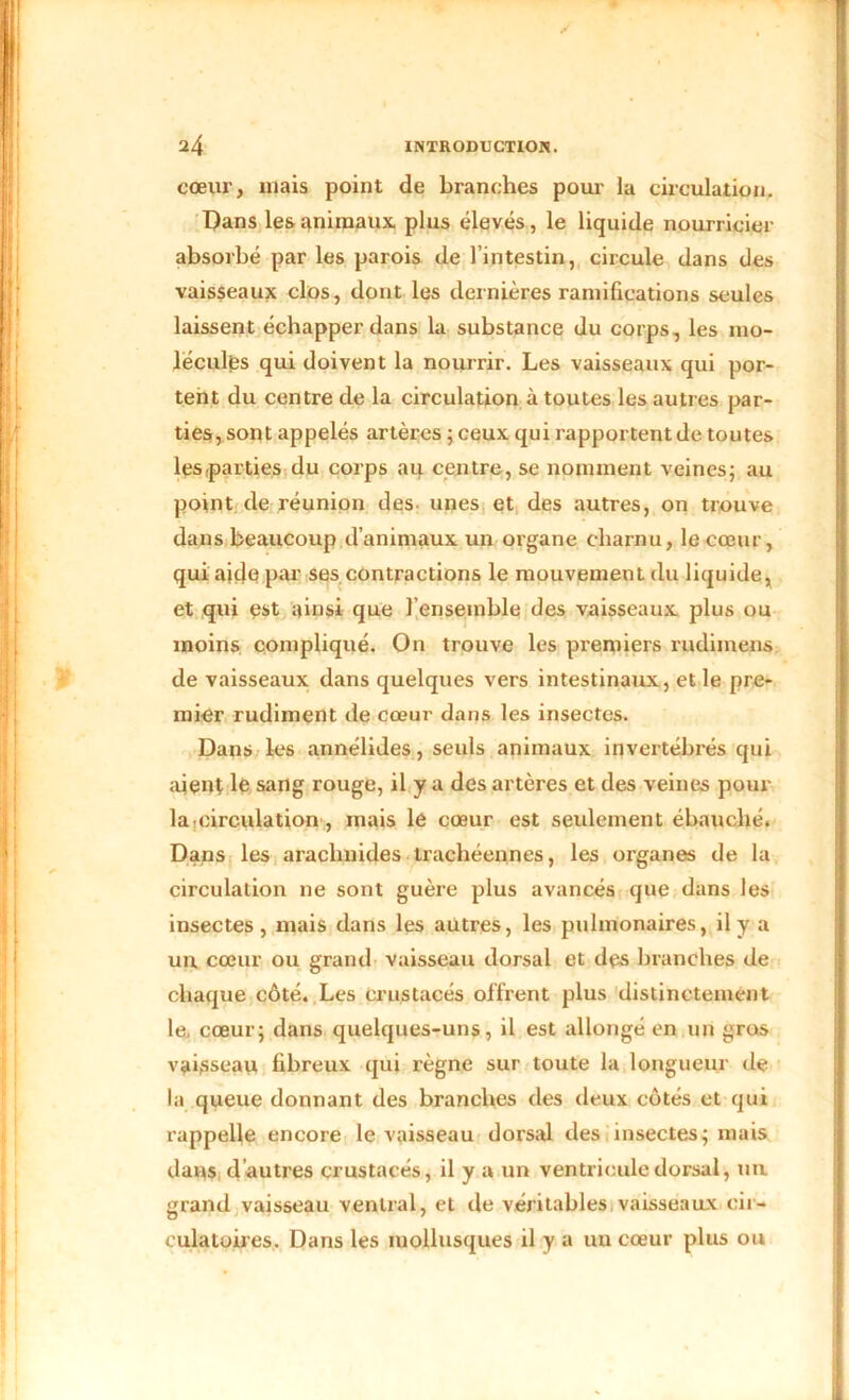 cœur, mais point de branches pour la circulation. Dans les animaux plus élevés, le liquide nourricier absorbé par les parois de l’intestin, circule dans des vaisseaux clos, dont les dernières ramifications seules laissent échapper dans la substance du corps, les mo- lécules qui doivent la nourrir. Les vaisseaux qui por- tent du centre de la circulation à toutes les autres par- ties, sont appelés artères ; ceux qui rapportent de toutes les-parties du corps au centre, se nomment veines; au point de réunion des unes et des autres, on trouve dans beaucoup d’animaux un organe charnu, le cœur, qui aide par ses contractions le mouvement du liquide, et qui est ainsi que l’ensemble des vaisseaux plus ou moins compliqué. On trouve les premiers rudimens de vaisseaux dans quelques vers intestinaux, et le pre- mier rudiment de cœur dans les insectes. Dans les annélides, seuls animaux invertébrés qui aient lé sang rouge, il y a des artères et des veines pour la circulation, mais le cœur est seulement ébauché. Dans les arachnides trachéennes, les organes de la circulation ne sont guère plus avancés que dans les insectes, mais dans les autres, les pulmonaires, il y a un, cœur ou grand vaisseau dorsal et des branches de chaque côté. Les crustacés offrent plus distinctement le, cœur; dans quelques-uns, il est allongé en un gros vaisseau fibreux qui règne sur toute la longueur de la queue donnant des branches des deux côtés et qui rappelle encore le vaisseau dorsal des insectes; mais dans d autres crustacés, il y a un ventricule dorsal, un grand vaisseau ventral, et de véritables vaisseaux cir- culatoires. Dans les mollusques il y a un cœur plus ou