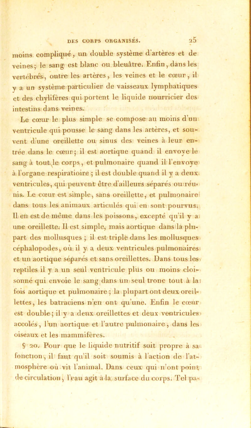 moins compliqué, un double système d’artères et de veines; le sang est blanc ou bleuâtre. Enfin, dans les vertébrés, outre les artères, les veines et le cœur, il y a un système particulier de vaisseaux lymphatiques et des chylifères qui portent le liquide nourricier des intestins dans veines. Le cœur le plus simple se compose au moins d’un ventricule qui pousse le sang dans les artères, et sou- vent d’une oreillette ou sinus des veines à leur en- trée dans le cœur; il est aortique quand il envoyé le sang à tout^le corps, et pulmonaire quand il l’envoyé- à l’organe respiratioire ; il est double quand il y a deux, ventricules, qui peuvent être d’ailleurs séparés ou réu* nis. Le cœur est simple, sans oreillette, et pulmonaire dans tous les animaux articidés qui en sont pourvus. Il en est de même dans les poissons, excepté qu il y a une oreillette. Il est simple, mais aortique dans la plu- part des mollusques ; il est triple dans les mollusques céphalopodes, où. il y a deux ventricules pulmonaires et un aortique séparés et sans oreillettes. Dans tous les reptiles il y a un seul ventricule plus ou moins cloi- sonné qui envoie le sang dans un seul tronc tout à lai fois aortique et pulmonaire; la plupart ont deux oreil- lettes, les batraciens n’en ont qu’une. Enfin le cœur est double ; il y a deux oreillettes et deux ventricules' accolés, l’un aortique et l’autre pulmonaire, dans les oiseaux et les mammifères. § 20. Pour que le liquide nutritif soit propre à sa - fonction, il faut qu’il soit soumis à faction de l’at- mosphère où vit l’animal. Dans ceux qui n’ont point de circulation, l’eau agit à la surface du corps. Tel pu-