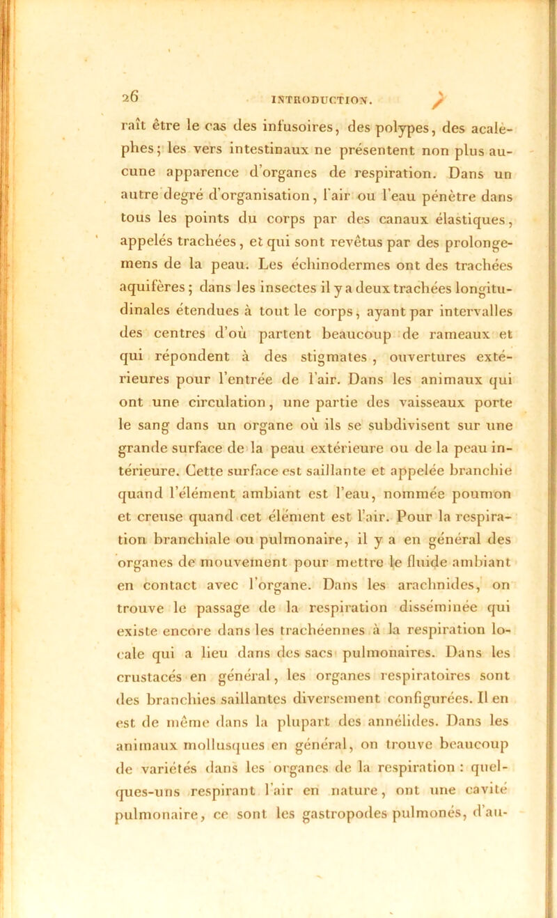 raît être le cas des infusoires, des polypes, des acale- phes; les vers intestinaux ne présentent non plus au- cune apparence d’organes de respiration. Dans un autre degré d’organisation, l'air ou l’eau pénètre dans tous les points du corps par des canaux élastiques, appelés trachées, et qui sont revêtus par des prolonge- mens de la peau. Les éehinodermes ont des trachées aquifères ; dans les insectes il y a deux trachées longitu- dinales étendues «à tout le corps, ayant par intervalles des centres d’où partent beaucoup de rameaux et qui répondent à des stigmates , ouvertures exté- rieures pour l’entrée de l’air. Dans les animaux qui ont une circulation, une partie des vaisseaux porte le sang dans un organe où ils se subdivisent sur une grande surface de la peau extérieure ou de la peau in- térieure. Cette surface est saillante et appelée branohie quand l’élément ambiant est l’eau, nommée poumon et creuse quand cet élément est l’air. Pour la respira- tion branchiale ou pulmonaire, il y a en général des organes de mouvement pour mettre le fluide ambiant en contact avec l’organe. Dans les arachnides, on trouve le passage de la respiration disséminée qui existe encore dans les trachéennes à la respiration lo- cale qui a lieu dans des sacs pulmonaires. Dans les crustacés en général, les organes respiratoires sont des branchies saillantes diversement configurées. Il en est de même dans la plupart des annélides. Dans les animaux mollusques en général, on trouve beaucoup de variétés dans les organes de la respiration : quel- ques-uns respirant l’air en nature, ont une cavité pulmonaire, ce sont les gastropodes pulmonés, d’au-