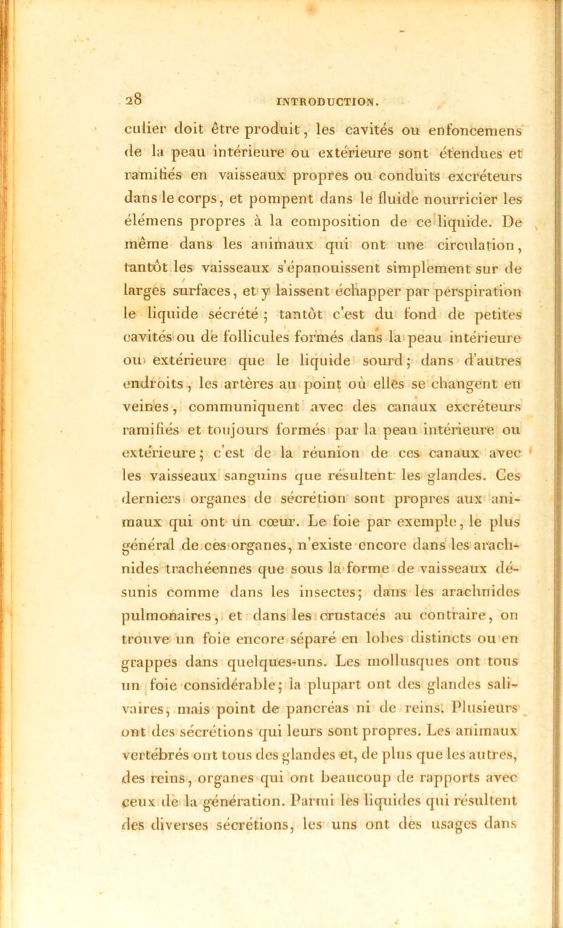 eu lier doit être produit, les cavités ou enfoncemens de la peau intérieure ou extérieure sont étendues et ramifiés en vaisseaux propres ou conduits excréteurs dans le corps, et pompent dans le fluide nourricier les élémens propres à la composition de ce liquide. De même dans les animaux qui ont une circnlation, tantôt les vaisseaux s’épanouissent simplement sur de larges surfaces, et y laissent échapper par perspiration le liquide sécrété ; tantôt c’est du fond de petites cavités ou dé follicules formés dans la peau intérieure oui extérieure que le liquide sourd; dans d’autres endroits , les artères au point où elles se changent en veines, communiquent avec des canaux excréteurs ramifiés et toujours formés par la peau intérieure ou extérieure ; c’est de la réunion de ces canaux avec les vaisseaux sanguins que résultent les glandes. Ces derniers organes de sécrétion sont propres aux ani- maux qui ont un cœur. Le foie par exemple, le plus général de ces organes, n’existe encore dans les arach- nides trachéennes que sous la forme de vaisseaux dé- sunis comme dans les insectes; dans les arachnides pulmonaires, et dans les crustacés au contraire, on trouve un foie encore séparé en lobes distincts ou en grappes dans quelques-uns. Les mollusques ont tous un foie considérable; la plupart ont des glandes sali- vaires, mais point de pancréas ni de reins. Plusieurs ont des sécrétions qui leurs sont propres. Les animaux vertébrés ont tous des glandes et, de plus que les autres, des reins, organes qui ont beaucoup de rapports avec ceux de la génération. Parmi les liquides qui résultent des diverses sécrétions, les uns ont des usages dans