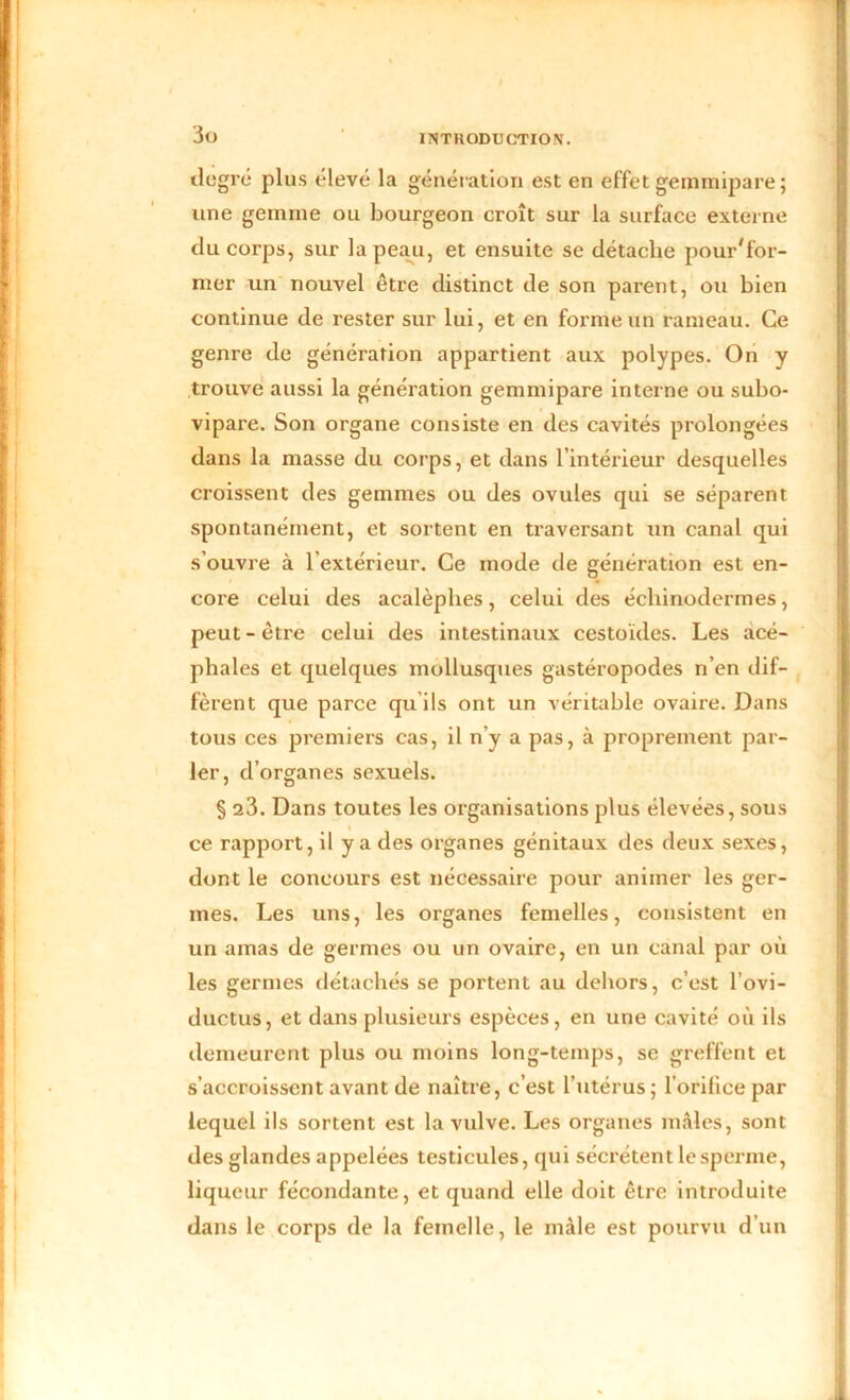 degré plus élevé la génération est en effet gemmipare ; une gemme ou bourgeon croît sur la surface externe du corps, sur la peau, et ensuite se détache pour'for- mer un nouvel être distinct de son parent, ou bien continue de rester sur lui, et en forme un rameau. Ce genre de génération appartient aux polypes. On y trouve aussi la génération gemmipare interne ou subo- vipare. Son organe consiste en des cavités prolongées dans la masse du corps, et dans l’intérieur desquelles croissent des gemmes ou des ovules qui se séparent spontanément, et sortent en traversant un canal qui s’ouvre à l’extérieur. Ce mode de génération est en- core celui des acalèphes, celui des échinodermes, peut-être celui des intestinaux cestoïdes. Les acé- phales et quelques mollusques gastéropodes n’en dif- fèrent que parce qu ils ont un véritable ovaire. Dans tous ces premiers cas, il n’y a pas, à proprement par- ler, d’organes sexuels. § 23. Dans toutes les organisations plus élevées, sous ce rapport, il y a des organes génitaux des deux sexes, dont le concours est nécessaire pour animer les ger- mes. Les uns, les organes femelles, consistent en un amas de germes ou un ovaire, en un canal par où les germes détachés se portent au dehors, c’est l’ovi- ductus, et dans plusieurs espèces, en une cavité où ils demeurent plus ou moins long-temps, se greffent et s’accroissent avant de naître, c’est l’utérus; l’orifice par lequel ils sortent est la vulve. Les organes mâles, sont des glandes appelées testicules, qui sécrètent le sperme, liqueur fécondante, et quand elle doit être introduite dans le corps de la femelle, le mâle est pourvu d’un