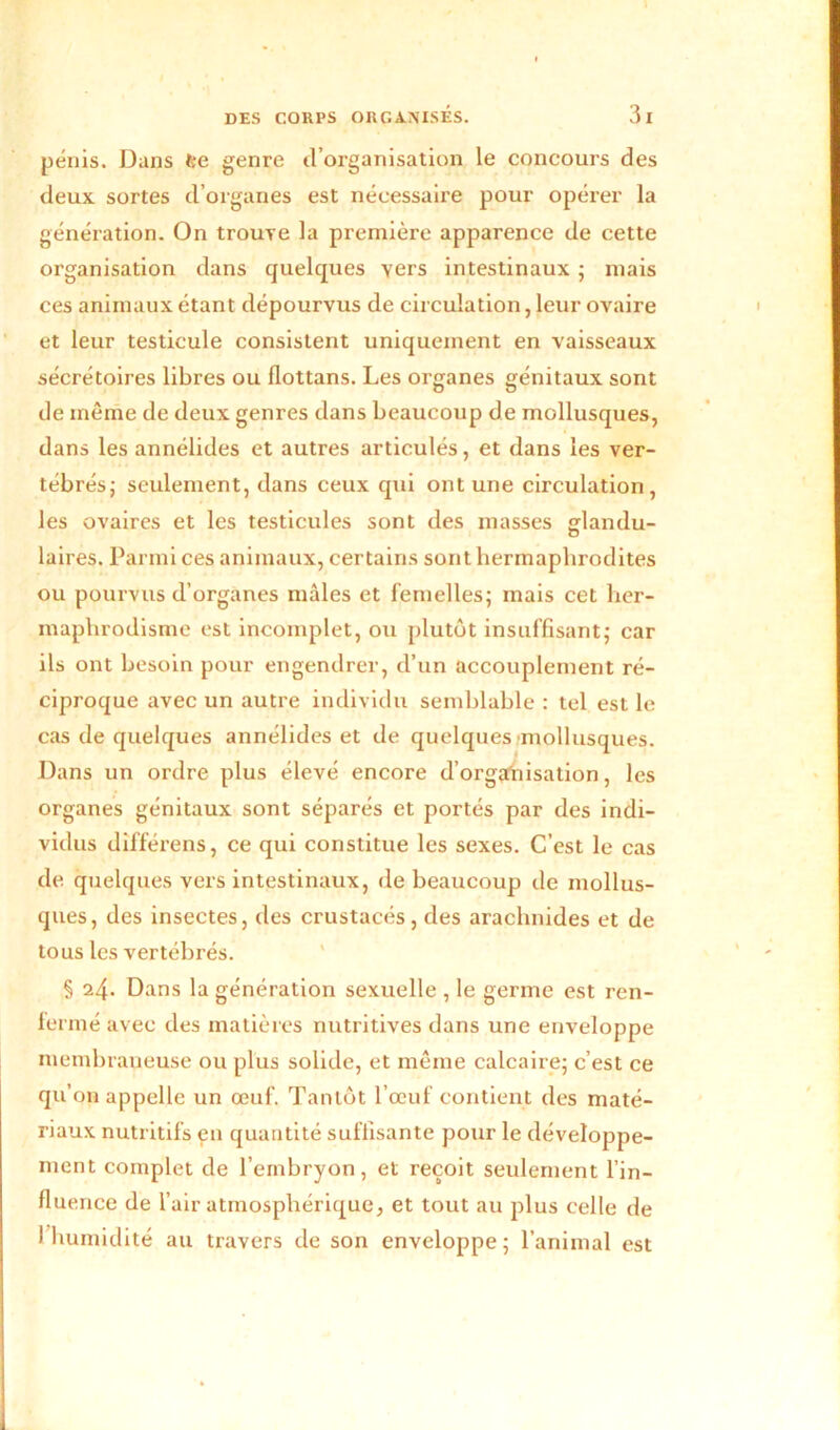 pénis. Dans t:e genre d’organisation le concours des deux sortes d’organes est nécessaire pour opérer la génération. On trouve la première apparence de cette organisation dans quelques yers intestinaux ; mais ces animaux étant dépourvus de circulation, leur ovaire et leur testicule consistent uniquement en vaisseaux sécrétoires libres ou flottans. Les organes génitaux sont de même de deux genres dans beaucoup de mollusques, dans les annélides et autres articulés, et dans les ver- tébrés; seulement, dans ceux qui ont une circulation, les ovaires et les testicules sont des masses gflandu- o laires. Parmi ces animaux, certains sont hermaphrodites ou pourvus d’organes mâles et femelles; mais cet her- maphrodisme est incomplet, ou plutôt insuffisant; car ils ont besoin pour engendrer, d’un accouplement ré- ciproque avec un autre individu semblable : tel est le cas de quelques annélides et de quelques mollusques. Dans un ordre plus élevé encore d’organisation, les organes génitaux sont séparés et portés par des indi- vidus dîfférens, ce qui constitue les sexes. C’est le cas de quelques vers intestinaux, de beaucoup de mollus- ques, des insectes, des crustacés, des arachnides et de tous les vertébrés. § 24. Dans la génération sexuelle , le germe est ren- fermé avec des matières nutritives dans une enveloppe membraneuse ou plus solide, et même calcaire; c’est ce qu’on appelle un œuf. Tantôt l’œuf contient des maté- riaux nutritifs en quantité suffisante pour le développe- ment complet de l’embryon, et reçoit seulement l’in- fluence de l’air atmosphérique, et tout au plus celle de I humidité au travers de son enveloppe; l’animal est