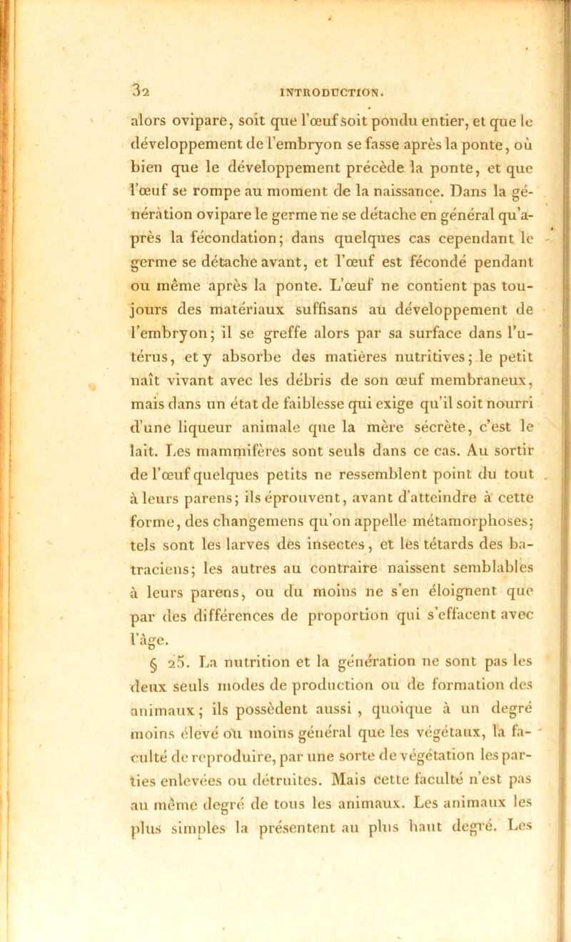 alors ovipare, soit que l’œuf soit pondu entier, et que le développement de l’embryon se fasse après la ponte, où bien que le développement précède la ponte, et que l’œuf se rompe au moment de la naissance. Dans la gé- nération ovipare le germe ne se détache en général qu’a- près la fécondation; dans quelques cas cependant le germe se détache avant, et l’œuf est fécondé pendant ou même après la ponte. L’œuf ne contient pas tou- jours des matériaux suffisans au développement de l’embryon; il se greffe alors par sa surface dans l’u- térus, et y absorbe des matières nutritives; le petit naît vivant avec les débris de son œuf membraneux, mais dans un état de faiblesse qui exige qu’il soit nourri d’une liqueur animale que la mère sécrète, c’est le lait. Les mammifères sont seuls dans ce cas. Au sortir de l’œuf quelques petits ne ressemblent point du tout à leurs parens; ils éprouvent, avant d’atteindre à cette forme, des changemens qu’on appelle métamorphoses; tels sont les larves dès insectes, et les têtards des ba- traciens; les autres au contraire naissent semblables à leurs parens, ou du moins ne s’en éloignent que par des différences de proportion qui s’effacent avec I» \ âge. § 25. La nutrition et la génération ne sont pas les deux seuls modes de production ou de formation des animaux ; ils possèdent aussi , quoique à un degré moins élevé ou moins général que les végétaux, la fa- culté de reproduire, par une sorte de végétation les par- ties enlevées ou détruites. Mais cette faculté n’est pas au même degré de tous les animaux. Les animaux les plus simples la présentent au plus haut degré. Les