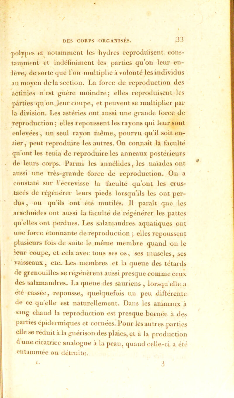 polypes et notamment les hydres reproduisent cons- tamment et indéfiniment les parties qu’on leur en- lève, de sorte que l’on multiplie à volonté les individus au moyen de la section. La force de reproduction des actinies n’est guère moindre; elles reproduisent les parties qu’on, leur coupe, et peuvent se multiplier par la division. Les astéries ont aussi une grande force de reproduction ; elles repoussent les rayons qui leur sont enlevées, un seul rayon même, pourvu qu’il soit en- tier, peut reproduire les autres. On connaît la faculté qu’ont les ténia de reproduire les anneaux postérieurs de leurs corps. Parmi les annélides, les naïades ont aussi une très-grande force de reproduction. On a constaté sur l’écrevisse la faculté qu’ont les crus- tacés de régénérer leurs pieds lorsqu’ils les ont per- dus , ou qu’ils ont été mutilés. Il paraît que les arachnides ont aussi la faculté de régénérer les pattes quelles ont perdues. Les salamandres aquatiques ont une force étonnante de reproduction ; elles repoussent plusieurs fois de suite le même membre quand on le leur coupe, et cela avec tous ses os, ses muscles, ses vaisseaux, etc. Les membres et la queue des têtards de grenouilles se régénèrent aussi presque comme ceux des salamandres. La queue des sauriens , lorsqu’elle a été cassée, repousse, quelquefois un peu différente de ce qu’elle est naturellement. Dans les animaux à sang chaud la reproduction est presque bornée à des parties épidermiques et cornées. Pour les autres parties elle se réduit à la guérison des plaies, et à la production <1 une cicatrice analogue à la peau, quand celle-ci a été entammée ou détruite. 3 i.