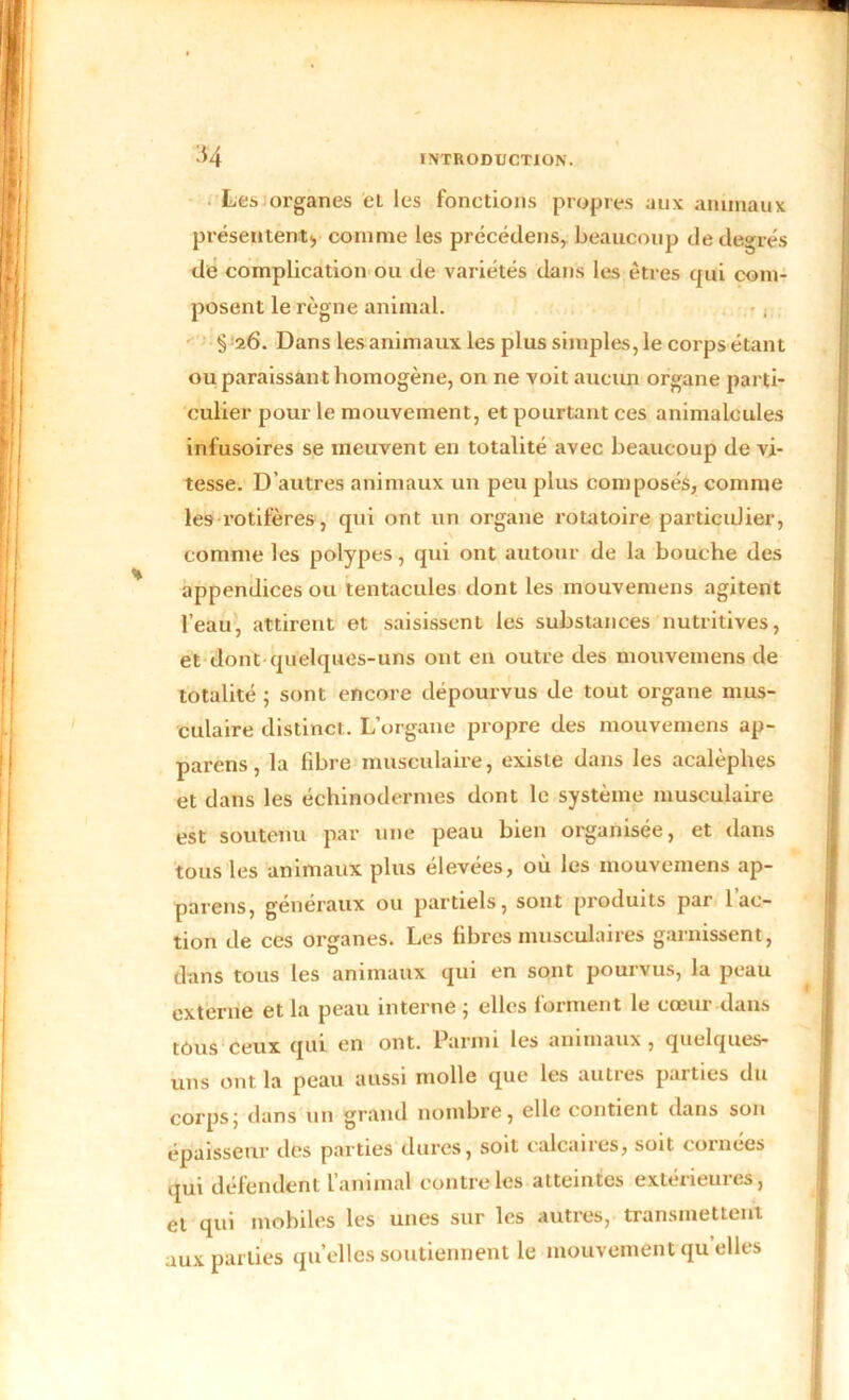 Les organes et les fonctions propres aux animaux présentent, comme les précédais, beaucoup de degrés de complication ou de variétés dans les êtres qui com- posent le règne animal. § 26. Dans les animaux les plus simples, le corps étant ou paraissant homogène, on ne voit aucun organe parti- culier pour le mouvement, et pourtant ces animalcules infusoires se meuvent en totalité avec beaucoup de vi- tesse. D’autres animaux un peu plus composés, comme les rotifères, qui ont un organe rotatoire particulier, comme les polypes, qui ont autour de la bouche des appendices ou tentacules dont les mouvemens agitent l’eau, attirent et saisissent les substances nutritives, et dont quelques-uns ont en outre des mouvemens de totalité ; sont encore dépourvus de tout organe mus- culaire distinct. L’organe propre des mouvemens ap- parens, la fibre musculaire, existe dans les acalèplies et dans les éçhinodermes dont le système musculaire est soutenu par une peau bien organisée, et dans tous les animaux plus élevées, où les mouvemens ap- pareils, généraux ou partiels, sont produits par l’ac- tion de ces organes. Les fibres musculaires garnissent, dans tous les animaux qui en sont pourvus, la peau externe et la peau interne ; elles forment le cœur dans tous ceux qui en ont. Parmi les animaux, quelques- uns ont la peau aussi molle que les autres parties du corps; dans un grand nombre, elle contient dans son épaisseur des parties dures, soit calcaires, soit cornées qui défendent l’animal contre les atteintes extérieures, et qui mobiles les unes sur les autres, transmettent aux parties qu’elles soutiennent le mouvement qu elles