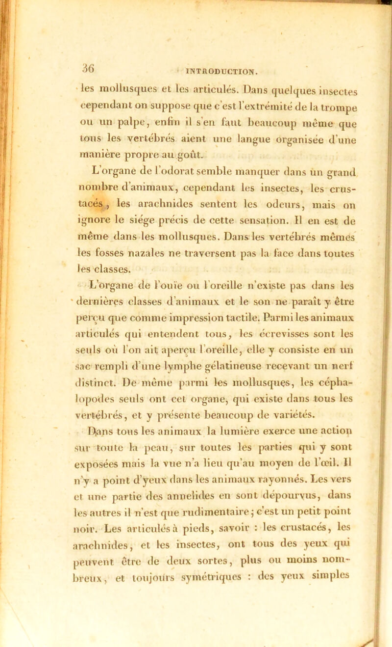 INTRODUCTION. les mollusques et les articulés. Dans quelques insectes cependant on suppose que c’est l’extrémité de la trompe ou un palpe, enfin il s’en faut beaucoup même que tous les vertébrés aient une langue organisée d’une manière propre au goût. L’organe de l’odorat semble manquer dans un grand nombre d’animaux, cependant les insectes, les crus- tacés, les arachnides sentent les odeurs, mais on ignore le siège précis de cette sensation. Il en est de même dans les mollusques. Dans les vertébrés mêmes les fosses nazales ne traversent pas la face dans toutes les classes. L’organe de l’ouïe ou l’oreille n’existe pas dans les dernières classes d animaux et le son ne paraît y être perçu que comme impression tactile. Parmi les animaux articulés qui entendent tous, les écrevisses sont les seuls où l’on ait aperçu 1 oreille, elle y consiste en un sac rempli d’une lymphe gélatineuse recevant un nerf distinct. De même parmi les mollusques, les cépha- lopodes seuls ont cet organe, qui existe dans tous les vertébrés, et y présente beaucoup île variétés. Dans tous les animaux la lumière exerce une actiop sur toute la peau, sur toutes les parties qui y sont exposées mais la vue n’a lieu qu’au moyen de l’œil. Il n’y a point d’yeux dans les animaux rayonnés. Les vers et une partie des annelides en sont dépourvus, dans les autres il n’est que rudimentaire; c’est un petit point noir. Les articulés à pieds, savoir : les crustacés, les arachnides, et les insectes, ont tous des yeux qui peuvent être de deux sortes, plus ou moins nom- breux, et toujours symétriques : des yeux simples