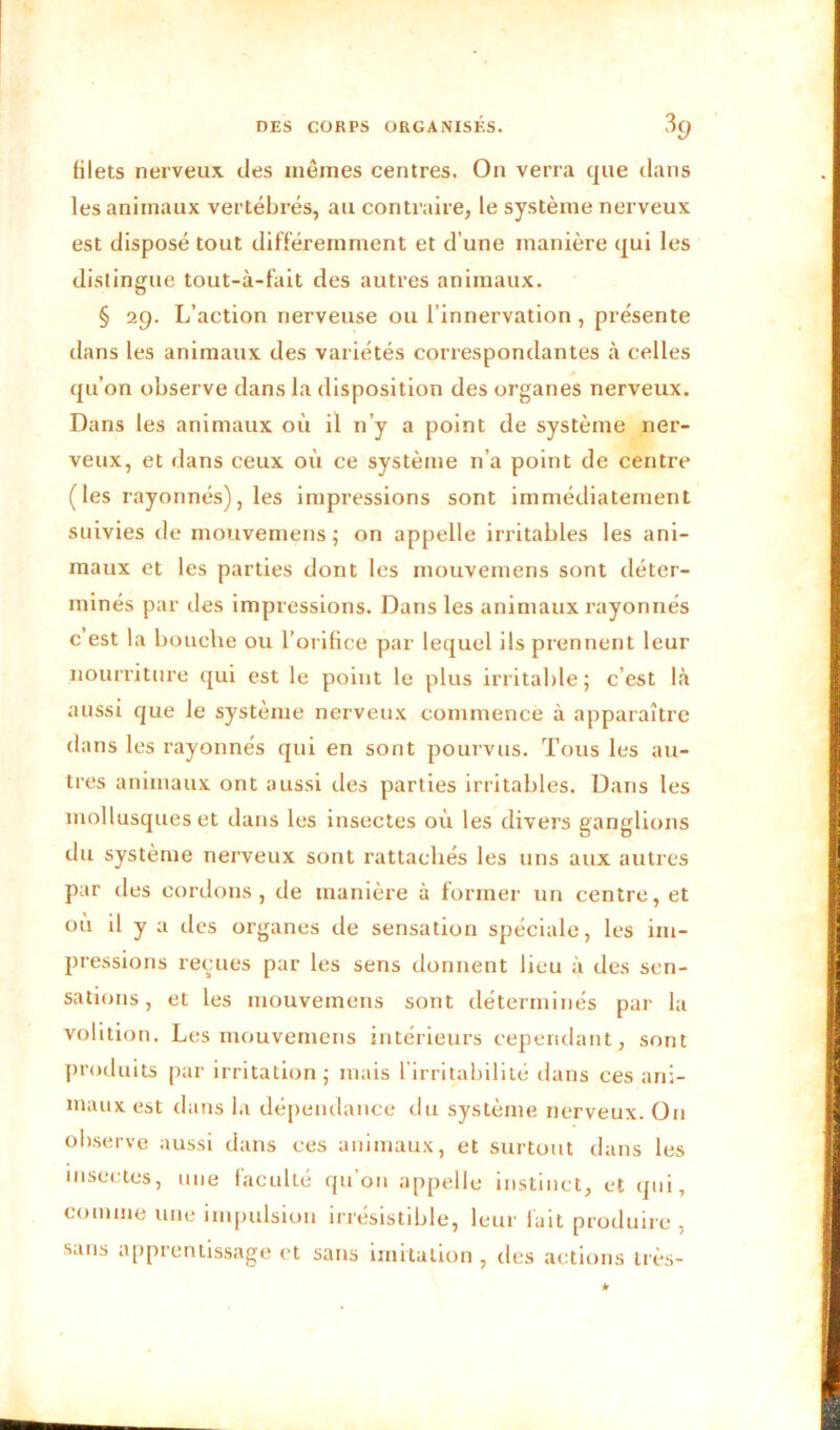 filets nerveux des mêmes centres. On verra que dans les animaux vertébrés, au contraire, le système nerveux est disposé tout différemment et d’une manière qui les distingue tout-à-fait des autres animaux. § 29. L’action nerveuse ou l’innervation , présente dans les animaux des variétés correspondantes à celles qu’on observe dans la disposition des organes nerveux. Dans les animaux où il n’y a point de système ner- veux, et dans ceux où ce système n’a point de centre (les rayonnés), les impressions sont immédiatement suivies de mouvemens ; on appelle irritables les ani- maux et les parties dont les mouvemens sont déter- minés par des impressions. Dans les animaux rayonnés c’est la bouche ou l’orifice par lequel ils prennent leur nourriture qui est le point le plus irritable; c’est là aussi que le système nerveux commence à apparaître dans les rayonnés qui en sont pourvus. Tous les au- tres animaux ont aussi des parties irritables. Dans les mollusques et dans les insectes où les divers ganglions du système nerveux sont rattachés les uns aux autres par des cordons, de manière à former un centre, et où il y a des organes de sensation spéciale, les im- pressions reçues par les sens donnent lieu à des sen- sations, et les mouvemens sont déterminés par la volition. Les mouvemens intérieurs cependant, sont produits par irritation; mais l’irritabilité dans ces ani- maux est dans la dépendance du système nerveux. On observe aussi dans ces animaux, et surtout dans les insectes, une faculté qu’on appelle instinct, et qui, comme une impulsion irrésistible, leur lait produire , sans apprentissage et sans imitation , des actions très- k