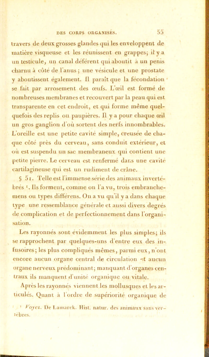 travers de deux grosses glandes qui les enveloppent de matière visqueuse et les réunissent en grappes; il'y a un testicule, un canal déférent qui aboutit à un pénis charnu à côté de l’anus ; une vésicule et une prostate y aboutissent également. Il paraît que la fécondation ‘ se fait par arrosement des œufs. L’œil est formé de nombreuses membranes et recouvert par la peau qui est transparente en cet endroit, et qui forme même quel- quefois des replis ou paupières. Il y a pour chaque œil un gros ganglion d’où sortent des nerfs innombrables. L’oreille est une petite cavité simple, creusée de cha- que côté près du cerveau, sans conduit extérieur, et où est suspendu un sac membraneux qui contient une petite pierre. Le cerveau est renfermé dans une cavité cartilagineuse qui est un rudiment de crâne. § 51. Telle est 1 immense série des animaux inverté- brés x. Ils forment, comme on l’a vu, trois embranche- tnens ou types différens. On a vu qu’il y a dans chaque type une ressemblance générale et aussi divers degrés de complication et de perfectionnement dans l’organi- sation. Les rayonnés sont évidemment les plus simples; ils se rapprochent par quelques-uns d’entre eux des in- fusoires; les plus compliqués memes, parmi eux, n’ont encore aucun organe central de circulation et aucun organe nerveux prédominant; manquant d’organes cen- traux ils manquent d’unité organique ou vitale. Après les rayonnés viennent les mollusques et les ar- ticulés. Quant à l’ordre de supériorité organique de 1 yoyez. De Lamarck. Hist. nalur. des animaux sans ver- tèbres. J