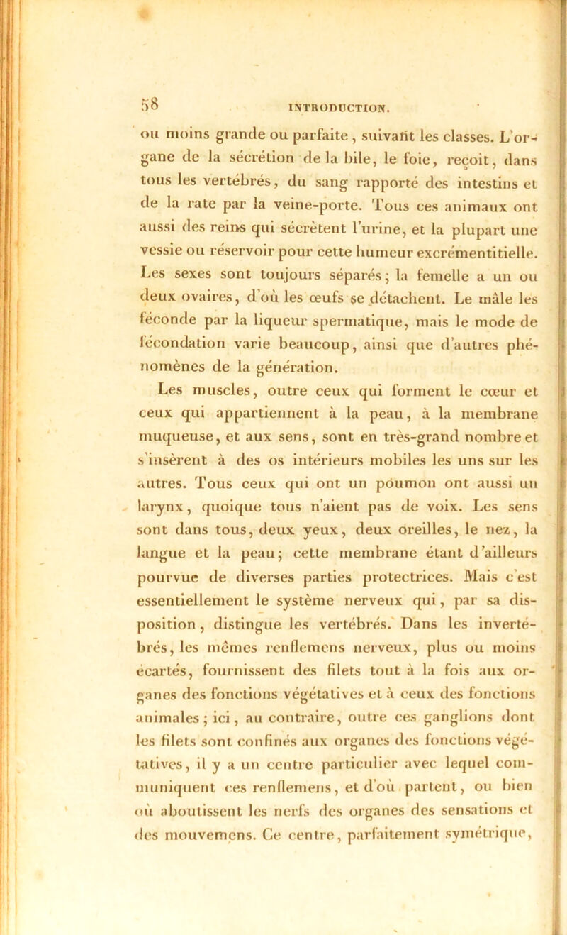 ou moins grande ou parfaite , suivatit les classes. L’or- gane de la sécrétion delà hile, le foie, reçoit, dans tous les vertébrés, du sang rapporté des intestins et de la rate par la veine-porte. Tous ces animaux ont aussi des reins qui sécrètent l’urine, et la plupart une vessie ou réservoir pour cette humeur excrémentitielle. Les sexes sont toujours séparés; la femelle a un ou deux ovaires, d où les œuts se détachent. Le mâle les féconde par la liqueur spermatique, mais le mode de fécondation varie beaucoup, ainsi que d’autres phé- nomènes de la génération. Les muscles, outre ceux qui forment le cœur et ceux qui appartiennent à la peau, à la membrane muqueuse, et aux sens, sont en très-grand nombre et s’insèrent à des os intérieurs mobiles les uns sur les autres. Tous ceux qui ont un poumon ont aussi un larynx, quoique tous n’aient pas de voix. Les sens sont dans tous, deux yeux, deux oreilles, le nez, la langue et la peau; cette membrane étant d’ailleurs pourvue de diverses parties protectrices. Mais c est essentiellement le système nerveux qui, par sa dis- position , distingue les vertébrés. Dans les inverté- brés, les mêmes renflemens nerveux, plus ou moins écartés, fournissent des filets tout à la fois aux or- ganes des fonctions végétatives et à ceux des fonctions animales; ici, au contraire, outre ces ganglions dont les blets sont confinés aux organes des fonctions végé- tatives, il y a un centre particulier avec lequel com- muniquent ces renflemens, et d’où partent, ou bien où aboutissent les nerfs des organes des sensations et des mouvemens. Ce centre, parfaitement symétrique,