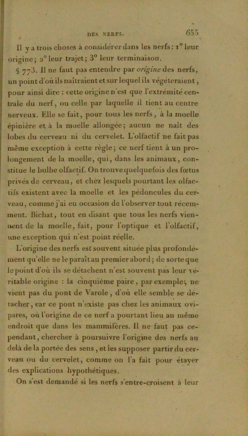 Il y a trois choses à considérer clans les nerfs: i° leur origine; 2° leur trajet; 3° leur terminaison. § 7^3. Il ne faut pas entendre par origine des nerfs, un point d’où ils naîtraient et sur lequel ils végéteraient, pour ainsi dire : cette origine n’est que l’extrémité cen- trale du nerf, ou celle par laquelle il tient au centre nerveux. Elle se fait, pour tous les nerfs, à la moelle épinière et à la moelle allongée; aucun ne naît des lobes du cerveau ni du cervelet. L’olfactif ne fait pas même exception à cette règle; ce nerf tient à un pro- longement de la moelle, qui, dans les animaux, con- stitue le bulbe olfactif. On trouve quelquefois des fœtus privés de cerveau, et chez lesquels pourtant les olfac- tifs existent avec la moelle et les pédoncules du cer- veau, comme j’ai eu occasion de l’observer tout récem- ment. Bichat, tout eu disant que tous les nerfs vien- nent de la moelle, fait, pour l’optique et l’olfactif, une exception qui n’est point réelle. L’origine des nerfs est souvent située plus profondé- ment qu’elle ne le paraît au premier abord; de sorte que le point d’où ils se détachent n’est souvent pas leur vé- ritable origine : la cinquième paire, par exemple), ne vient pas du pont de Varole , d’où elle semble se dé- tacher, car ce pont n’existe pas chez les animaux ovi- pares, ou l'origine de ce nerf a pourtant lieu au même endroit que dans les mammifères. Il ne-faut pas ce- pendant, chercher à poursuivre l’origine des nerfs au delà de la portée des sens , et ies supposer partir du cer- veau ou du cervelet, comme on l’a fait pour étayer des explications hypothétiques. On s est demandé si les nerfs s’entre-croisent à leur