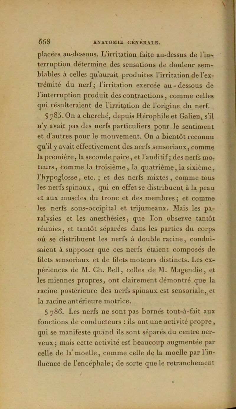 placées au-dessous. L’irritation faite au-dessus de l'inr terruption détermine des sensations de douleur sem- blables à celles qu’aurait produites l’irritation de l’ex- trémité du nerf; l’irritation exercée au-dessous de l’interruption produit des contractions, comme celles qui résulteraient de l’irritation de l’origine du nerf. §780. On a cherché, depuis Hérophile et Galien, s’il n’y avait pas des nerfs particuliers pour le sentiment et d’autres pour le mouvement. On a bientôt reconnu qu’il y avait effectivement des nerfs sensoriaux, comme la première, la seconde paire, et l’auditif; des nerfs mo- teurs, comme la troisième, la quatrième, la sixième, l’hypoglosse, etc. ; et des nerfs mixtes, comme tous les nerfs spinaux , qui en effet se distribuent à la peau et aux muscles du tronc et des membres ; et comme les nerfs sous-occipital et trijumeaux. Mais les pa- ralysies et les anesthésies, que l’on observe tantôt réunies, et tantôt séparées dans les parties du corps où se distribuent les nerfs à double racine, condui- saient à supposer que ces nerfs étaient composés de filets sensoriaux et de filets moteurs distincts. Les ex- périences de M. Ch. Bell, celles de M. Magendie, et les miennes propres, ont clairement démontré que la racine postérieure des nerfs spinaux est sensoriale, et la racine antérieure motrice. § 786. Les nerfs ne sont pas bornés tout-à-fait aux fonctions de conducteurs : ils ont une activité propre, qui se manifeste quand ils sont séparés du centre ner- veux; mais cette activité est beaucoup augmentée par celle de la' moelle, comme celle de la moelle par l’in- fluence de l’encéphale; de sorte que le retranchement 1