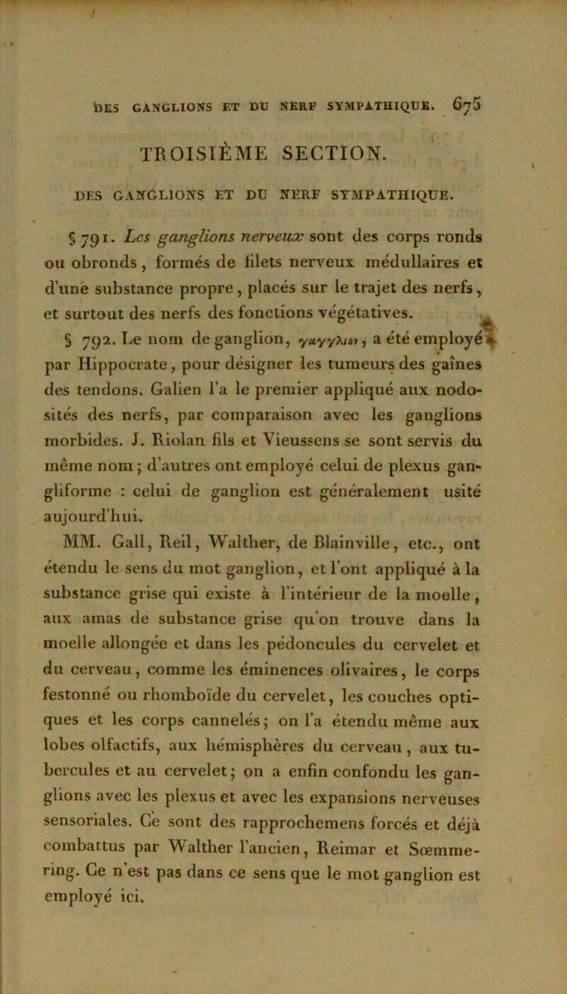 TROISIÈME SECTION. DES GANGLIONS LT DU NERF SYMPATHIQUE. § jgi. Les ganglions nerveux sont des corps ronds ou obronds, formés de filets nerveux médullaires et d’une substance propre, placés sur le trajet des nerfs, et surtout des nerfs des fonctions végétatives. § 792. Le nom de ganglion, yuyyXtat, a été employé par Hippocrate, pour désigner les tumeurs des gaines des tendons. Galien l’a le premier appliqué aux nodo- sités des nerfs, par comparaison avec les ganglions morbides. J. Riolan fils et Vieussens se sont servis du meme nom ; d’autres ont employé celui de plexus gan- gliforme : celui de ganglion est généralement usité aujourd’hui. MM. Gall, Reil, Walther, de Blainville, etc., ont étendu le sens du mot ganglion, et l’ont appliqué à la substance grise qui existe à l’intérieur de la moelle, aux amas de substance grise qu’on trouve dans la moelle allongée et dans les pédoncules du cervelet et du cerveau, comme les éminences olivaires, le corps festonné ou rhomboïde du cervelet, les couches opti- ques et les corps cannelés; on l’a étendu même aux lobes olfactifs, aux hémisphères du cerveau, aux tu- bercules et au cervelet; on a enfin confondu les gan- glions avec les plexus et avec les expansions nerveuses sensoriales. Ce sont des rapprochemens forcés et déjà combattus par Walther 1 ancien, Reimar et Sœmme- ring. Ce n est pas dans ce sens que le mot ganglion est employé ici.