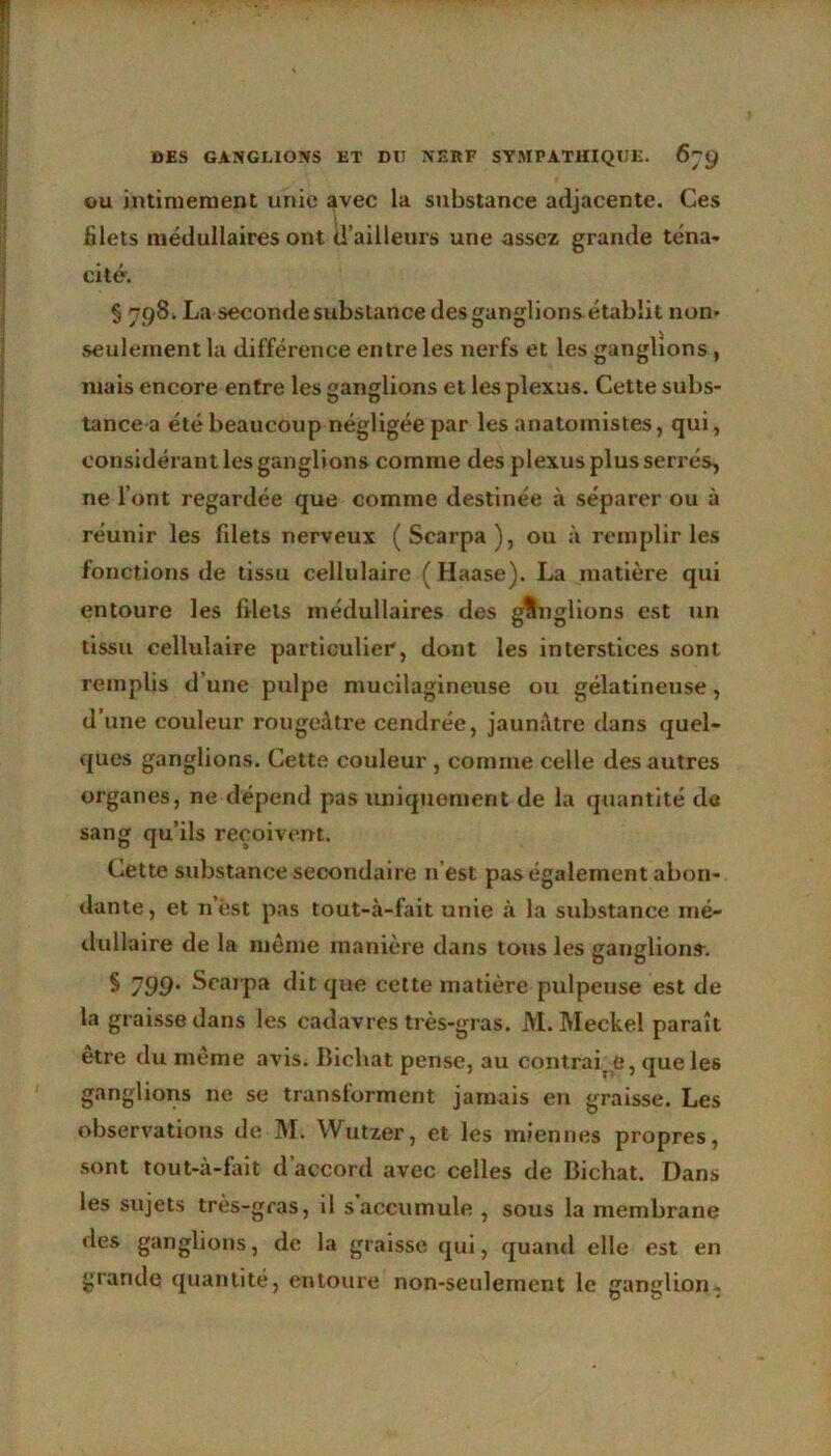 ou intimement unie avec la substance adjacente. Ces filets médullaires ont d’ailleurs une assez grande téna- cité. § 798. La seconde substance des ganglions établit non* seulement la différence entre les nerfs et les ganglions , niais encore entre les ganglions et les plexus. Cette subs- tance a été beaucoup négligée par les anatomistes, qui, considérant les ganglions comme des plexus plus serrés, ne l’ont regardée que comme destinée à séparer ou à réunir les fdets nerveux (Scarpa), ou à remplir les fonctions de tissu cellulaire ( Haase). La matière qui entoure les filets médullaires des ffUnglions est un tissu cellulaire particulier, dont les interstices sont remplis d’une pulpe muciiagineuse ou gélatineuse, d’une couleur rougeâtre cendrée, jaunâtre dans quel- ques ganglions. Cette couleur , comme celle des autres organes, ne dépend pas uniquement de la quantité de sang qu’ils reçoivent. Cette substance secondaire n’est pas également abon- dante, et n’ést pas tout-à-fait unie à la substance mé- dullaire de la même manière dans tous les ganglions. § 799' Scarpa dit que cette matière pulpeuse est de la graisse dans les cadavres très-gras. M. Meckel paraît etre du meme avis. Bicliat pense, au contrai, e, que les ganglions ne se transforment jamais en graisse. Les observations de M. Wutzer, et les miennes propres, sont tout-à-fait d’accord avec celles de Bichat. Dans les sujets très-gras, il s accumule , sous la membrane des ganglions, de la graisse qui, quand elle est en grande quantité, entoure non-seulement le ganglion.