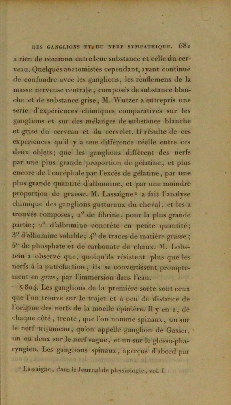 a l ien (le commun entre leur substance et celle du cer- veau. Quelques anatomistes cependant, ayant continue de confondre avec les ganglions, les renflemens de la masse nerveuse centrale, composés de substance blan- che et de substance grise, M. YVutzer a entrepris une série d’expériences chimiques comparatives sur les ganglions et sur des mélanges de substance blanche et grise du cerveau et du cervelet. Il j ésuite de ces expériences qu il y a une différence réelle entre ces deux objets; que les ganglions diffèrent des nerfs par une plus grande proportion de gélatine, et plus encore de l’encéphale par l’excès de gélatine, par une plus grande quantité d’albumine, et par une moindre proportion de graisse. M. Lassaigne 1 a fait l’analyse chimique des ganglions gutturaux du cheval, et les a trouvés composés, i° de fibrine, pour la plus grande partie; 20 d albumine concrète en petite quantité; 8 ’ d albumine soluble; 4° de traces de matière grasse ; 5° de phosphate et de carbonate de chaux. M. Lobs- tein a observé que, quoiqu’ils résistent plus que les nerfs a la putréfaction, ils se convertissent prompte- ment en gras, par l’immersion dans l’eau. § 8o4* Les ganglions de la première sorte sont ceux que l’on trouve sur le trajet et à peu de distance de l’origine des nerfs de la moelle épinière. 11 y en a, de chaque côte , trente , que l’on nomme spinaux, un sur le nerf trijumeau, qu on appelle ganglion de Casser, un ou deux sur le nerf vague, et un sur le glosso-pha- ryngien. Les ganglions spinaux, aperçus d’abord par Lassaigne, dans le Journal de physiologie, voL 1.