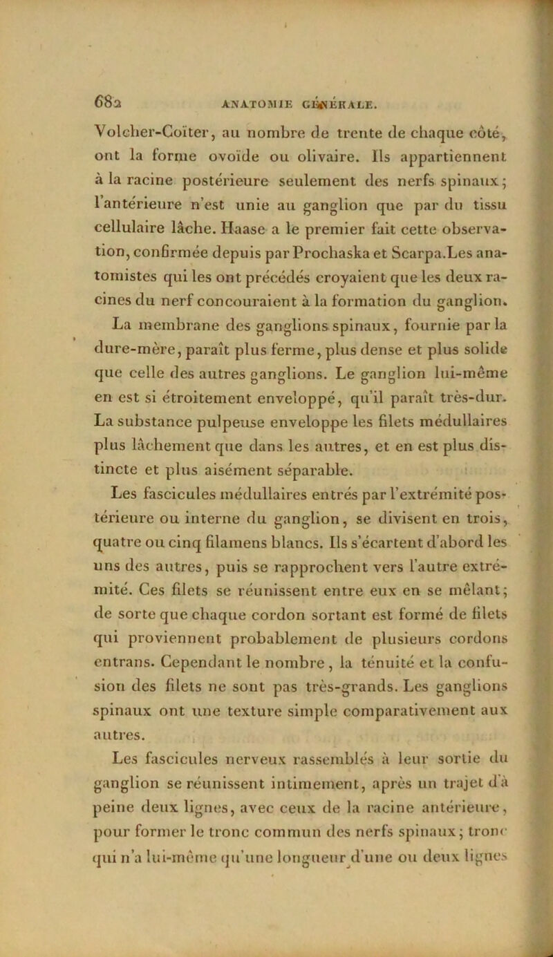 68 a Voleher-Coïter, au nombre de trente de chaque coté, ont la forme ovoïde ou olivaire. Ils appartiennent à la racine postérieure seulement des nerfs spinaux; 1 antérieure n’est unie au ganglion que par du tissu cellulaire lâche. Haase a le premier fait cette observa- tion, conGrmée depuis par Prochaska et Scarpa.Les ana- tomistes qui les ont précédés croyaient que les deux ra- cines du nerf concouraient à la formation du ganglion. La membrane des ganglions spinaux, fournie parla dure-mère, paraît plus ferme, plus dense et plus solide que celle des autres ganglions. Le ganglion lui-même en est si étroitement enveloppé, qu’il paraît très-dur. La substance pulpeuse enveloppe les filets médullaires plus lâchement que dans les autres, et en est plus dis- tincte et plus aisément séparable. Les fascicules médullaires entrés par l’extrémité pos- térieure ou interne du ganglion, se divisent en trois, quatre ou cinq filamens blancs. Ils s’écartent d’abord les uns des autres, puis se rapprochent vers l’autre extré- mité. Ces filets se réunissent entre eux en se mêlant; de sorte que chaque cordon sortant est formé de filets qui proviennent probablement de plusieurs cordons entrans. Cependant le nombre , la ténuité et la confu- sion des filets ne sout pas très-grands. Les ganglions spinaux ont une texture simple comparativement aux autres. Les fascicules nerveux rassemblés à leur sortie du ganglion se réunissent intimement, après un trajet d’à peine deux lignes, avec ceux de la racine antérieure, pour former le tronc commun des nerfs spinaux; tronc qui n’a lui-même qu’une longueur d'une ou deux lignes