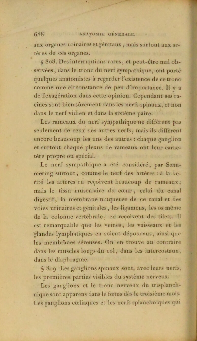 6*88 A N A TOM J E G E N K R ALE. aux organes urinaires et génitaux, niais surtout aux ar- tères de cés organes. § 808. Des interruptions rares, et peut-être mal ob- servées, dans le tronc du nerf sympathique, ont porté quelques anatomistes à regarder l’existence de ce tronc comme une circonstance de peu d’importance. Il y a de l’exagération dans cette opinion. Cependant ses ra- cines sont bien sûrement dans les nerfs spinaux, et non dans le nerf vidien et dans la sixième paire. Les rameaux du nerf sympathique ne diffèrent pas seulement de ceux des autres nerfs, mais ils diffèrent encore beaucoup les uns des autres : chaque ganglion et surtout chaque plexus de rameaux ont leur carac- tère propre ou spécial. Le nerf sympathique a été considéré, par Sœm- mering surtout, comme le nerf des artères : à la vé- rité les artères en reçoivent beaucoup de rameaux; mais le tissu musculaire du cœur , celui du canal digestif, la membrane muqueuse de ce canal et des voies urinaires et génitales, les ligamens, les os même de la colonne vertébrale, en reçoivent des filets. II est remarquable que les veines, les vaisseaux et les glandes lymphatiques en soient dépourvus, ainsi que les membranes séreuses. On en trouve au contraire dans les muscles longs du col, dans les intercostaux, dans le diaphragme. § 809. Les ganglions spinaux sont, avec leurs nerfs, les premières parties visibles tlu système nerveux. Les ganglions et le tronc nerveux du trisplanch- niquesont apparens dans le fœtus dès le troisième mois. Les ganglions cœliaques et les nerfs splanchniques qui