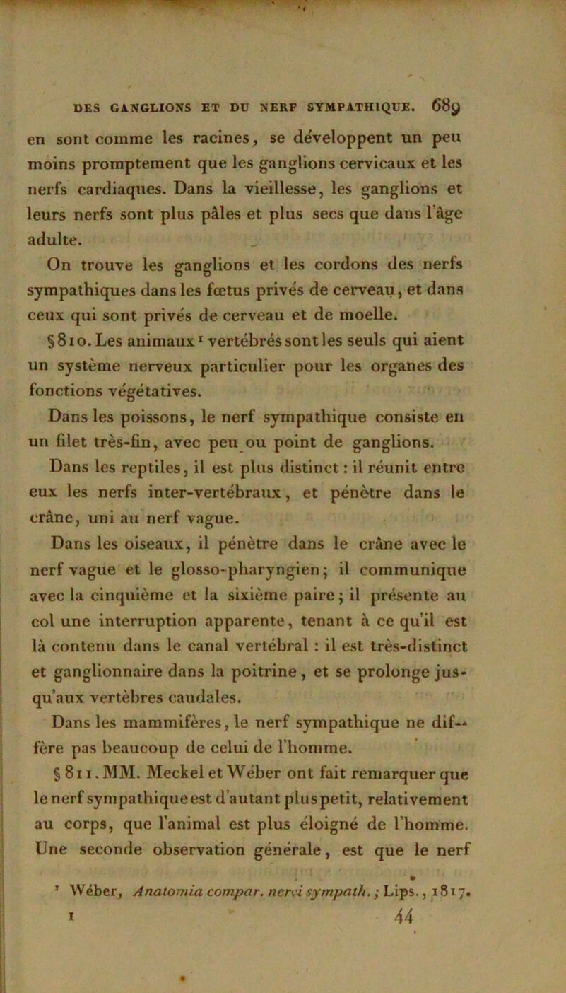 en sont comme les racines , se développent un peu moins promptement que les ganglions cervicaux et les nerfs cardiaques. Dans la vieillesse, les ganglions et leurs nerfs sont plus pâles et plus secs que dans l’âge adulte. On trouve les ganglions et les cordons des nerfs sympathiques dans les fœtus privés de cerveau, et dans ceux qui sont privés de cerveau et de moelle. §8io.Les animaux1 vertébrés sont les seuls qui aient un système nerveux particulier pour les organes des fonctions végétatives. Dans les poissons, le nerf sympathique consiste en un filet très-fin, avec peu ou point de ganglions. Dans les reptiles, il est plus distinct : il réunit entre eux les nerfs inter-vertébraux, et pénètre dans le crâne, uni au nerf vague. Dans les oiseaux, il pénètre dans le crâne avec le nerf vague et le glosso-pharyngien; il communique avec la cinquième et la sixième paire; il présente au col une interruption apparente, tenant à ce qu’il est là contenu dans le canal vertébral : il est très-distinct et ganglionnaire dans la poitrine, et se prolonge jus- qu’aux vertèbres caudales. Dans les mammifères, le nerf sympathique ne dif- fère pas beaucoup de celui de l’homme. § 811. MM. Meckel et Wéber ont fait remarquer que le nerf sympathiqueest d’autant plus petit, relativement au corps, que l’animal est plus éloigné de l’homme. Une seconde observation générale, est que le nerf 1 Wéber, Anatomia compar. nervi sympath. ; Lips., 1817.