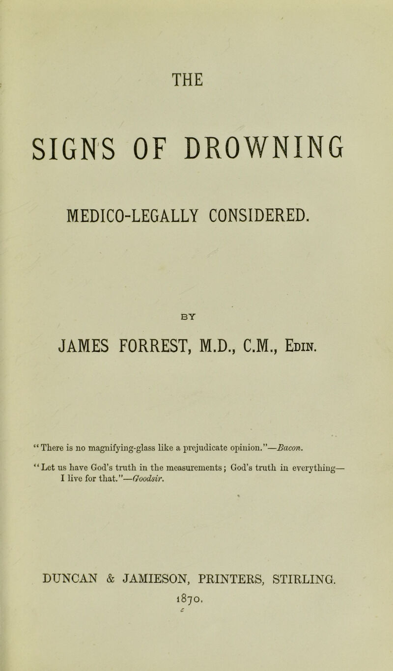 MEDICO-LEGALLY CONSIDERED. BY JAMES FORREST, M.D., C.M., Era*. “There is no magnifying-glass like a prejudicate opinion.”—Bacon. * ‘ Let us have God’s truth in the measurements; God’s truth in everything— I live for that.”—Goodsir. DUNCAN & JAMIESON, PRINTERS, STIRLING. 1870.