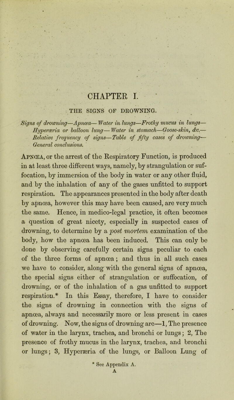 THE SIGNS OF DROWNING. Signs of drowning—Apnoea— Water in lungs—Frothy mucus in lungs— Ilyperceria or balloon lung—Water in stomach—Goose-skin, &c.— Relative frequency of signs—Table of fifty cases of drowning-— General conclusions. Apncea, or the arrest of the Respiratory Function, is produced in at least three different ways, namely, by strangulation or suf- focation, by immersion of the body in water or any other fluid, and by the inhalation of any of the gases unfitted to support respiration. The appearances presented in the body after death by apnoea, however this may have been caused, are very much the same. Hence, in medico-legal practice, it often becomes a question of great nicety, especially in suspected cases of drowning, to determine by a post mortem examination of the body, how the apnoea has been induced. This can only be done by observing carefully certain signs peculiar to each of the three forms of apnoea ; and thus in all such cases we have to consider, along with the general signs of apnoea, the special signs either of strangulation or suffocation, of drowning, or of the inhalation of a gas unfitted to support respiration.* In this Essay, therefore, I have to consider the signs of drowning in connection with the signs of apnoea, always and necessarily more or less present in cases of drowning. Now, the signs of drowning are—1, The presence of water in the larynx, trachea, and bronchi or lungs; 2, The presence of frothy mucus in the larynx, trachea, and bronchi or lungs; 3, Hyperaeria of the lungs, or Balloon Lung of * See Appendix A. A