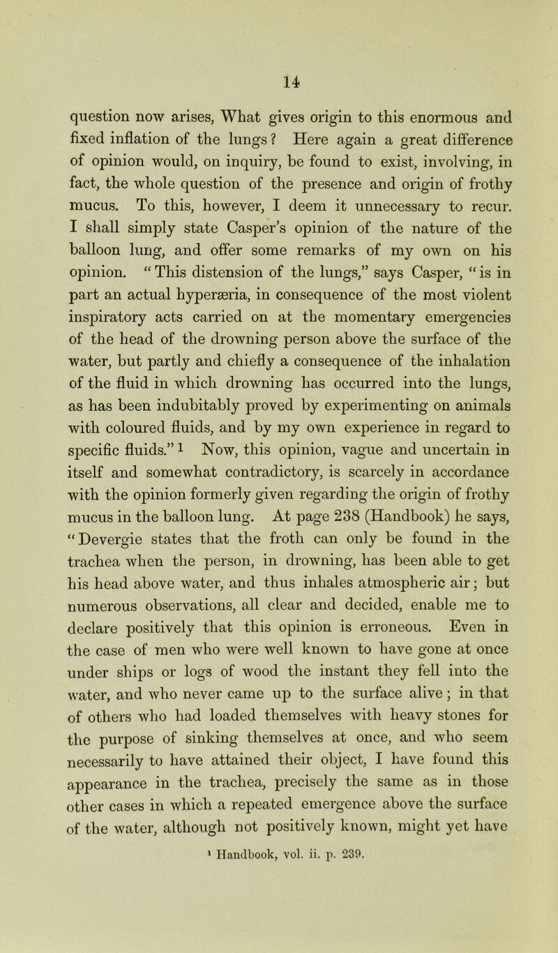 question now arises, What gives origin to this enormous and fixed inflation of the lungs ? Here again a great difference of opinion would, on inquiry, be found to exist, involving, in fact, the whole question of the presence and origin of frothy mucus. To this, however, I deem it unnecessary to recur. I shall simply state Casper’s opinion of the nature of the balloon lung, and offer some remarks of my own on his opinion. “ This distension of the lungs,” says Casper, “ is in part an actual hyperseria, in consequence of the most violent inspiratory acts carried on at the momentary emergencies of the head of the drowning person above the surface of the water, but partly and chiefly a consequence of the inhalation of the fluid in which drowning has occurred into the lungs, as has been indubitably proved by experimenting on animals with coloured fluids, and by my own experience in regard to S23ecific fluids.” 1 Now, this opinion, vague and uncertain in itself and somewhat contradictory, is scarcely in accordance with the opinion formerly given regarding the origin of frothy mucus in the balloon lung. At page 238 (Handbook) he says, “Devergie states that the froth can only be found in the trachea when the person, in drowning, has been able to get his head above water, and thus inhales atmospheric air; but numerous observations, all clear and decided, enable me to declare positively that this opnnion is erroneous. Even in the case of men who were well known to have gone at once under ships or logs of wood the instant they fell into the water, and who never came up to the surface alive; in that of others who had loaded themselves with heavy stones for the purpose of sinking themselves at once, and who seem necessarily to have attained their object, I have found this appearance in the trachea, precisely the same as in those other cases in which a repeated emergence above the surface of the water, although not positively known, might yet have