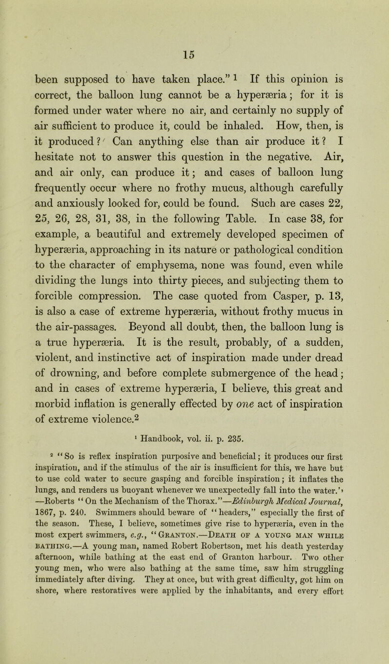 been supposed to have taken place.” 1 If this opinion is correct, the balloon lung cannot be a hyperseria; for it is formed under water where no air, and certainly no supply of air sufficient to produce it, could be inhaled. How, then, is it produced ?/ Can anything else than air produce it ? I hesitate not to answer this question in the negative. Air, and air only, can produce it; and cases of balloon lung frequently occur where no frothy mucus, although carefully and anxiously looked for, could be found. Such are cases 22, 25, 26, 28, 31, 88, in the following Table. In case 38, for example, a beautiful and extremely developed specimen of hyperseria, approaching in its nature or pathological condition to the character of emphysema, none was found, even while dividing the lungs into thirty pieces, and subjecting them to forcible compression. The case quoted from Casper, p. 13, is also a case of extreme hyperseria, without frothy mucus in the air-passages. Beyond all doubt, then, the balloon lung is a true hyperseria. It is the result, probably, of a sudden, violent, and instinctive act of inspiration made under dread of drowning, and before complete submergence of the head; and in cases of extreme hyperseria, I believe, this great and morbid inflation is generally effected by one act of inspiration of extreme violence.2 1 Handbook, vol. ii. p. 235. 2 “So is reflex inspiration purposive and beneficial; it produces our first inspiration, and if the stimulus of the air is insufficient for this, we have but to use cold water to secure gasping and forcible inspiration; it inflates the lungs, and renders us buoyant whenever we unexpectedly fall into the water.’* —Roberts “ On the Mechanism of the Thorax.”—Edinburgh Medical Journal, 1867, p. 240. Swimmers should beware of “headers,” especially the first of the season. These, I believe, sometimes give rise to hyperceria, even in the most expert swimmers, e.g., “Granton.—Death of a young man while lathing.—A young man, named Robert Robertson, met his death yesterday afternoon, while bathing at the east end of Granton harbour. Two other young men, who were also bathing at the same time, saw him struggling immediately after diving. They at once, but with great difficulty, got him on shore, where restoratives were applied by the inhabitants, and every effort