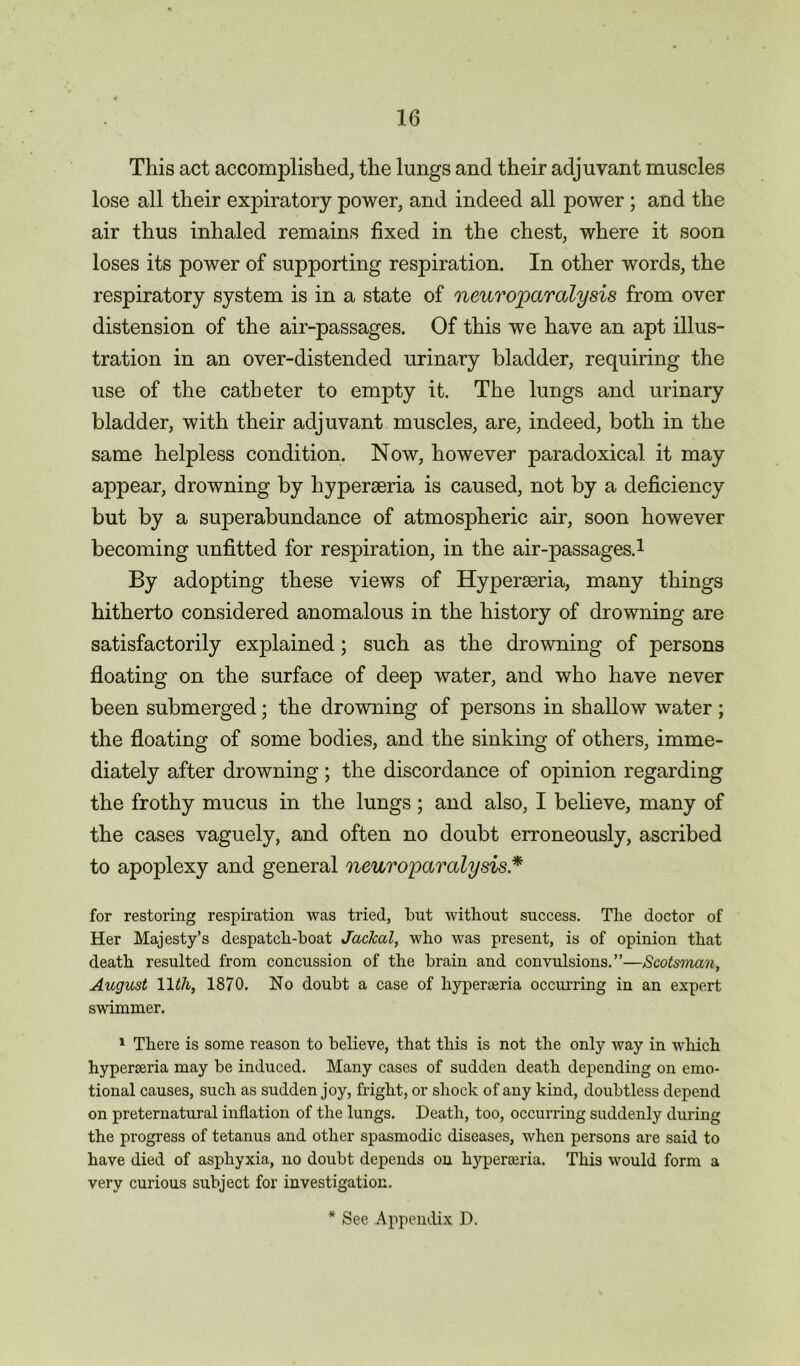 This act accomplished, the lungs and their adjuvant muscles lose all their expiratory power, and indeed all power ; and the air thus inhaled remains fixed in the chest, where it soon loses its power of supporting respiration. In other words, the respiratory system is in a state of neuroparalysis from over distension of the air-passages. Of this we have an apt illus- tration in an over-distended urinary bladder, requiring the use of the catheter to empty it. The lungs and urinary bladder, with their adjuvant muscles, are, indeed, both in the same helpless condition. Now, however paradoxical it may appear, drowning by hyperseria is caused, not by a deficiency but by a superabundance of atmospheric air, soon however becoming unfitted for respiration, in the air-passages.1 By adopting these views of Hyperseria, many things hitherto considered anomalous in the history of drowning are satisfactorily explained; such as the drowning of persons floating on the surface of deep water, and who have never been submerged; the drowning of persons in shallow water ; the floating of some bodies, and the sinking of others, imme- diately after drowning; the discordance of opinion regarding the frothy mucus in the lungs; and also, I believe, many of the cases vaguely, and often no doubt erroneously, ascribed to apoplexy and general neuroparalysis * for restoring respiration was tried, but without success. The doctor of Her Majesty’s despatch-boat Jackal, who was present, is of opinion that death resulted from concussion of the brain and convulsions.”—Scotsman, August 11th, 1870. No doubt a case of hyperairia occurring in an expert swimmer. 1 There is some reason to believe, that this is not the only way in which hyperseria may be induced. Many cases of sudden death depending on emo- tional causes, such as sudden joy, fright, or shock of any kind, doubtless depend on preternatural inflation of the lungs. Death, too, occurring suddenly during the progress of tetanus and other spasmodic diseases, when persons are said to have died of asphyxia, no doubt depends on hyperoeria. This would form a very curious subject for investigation.