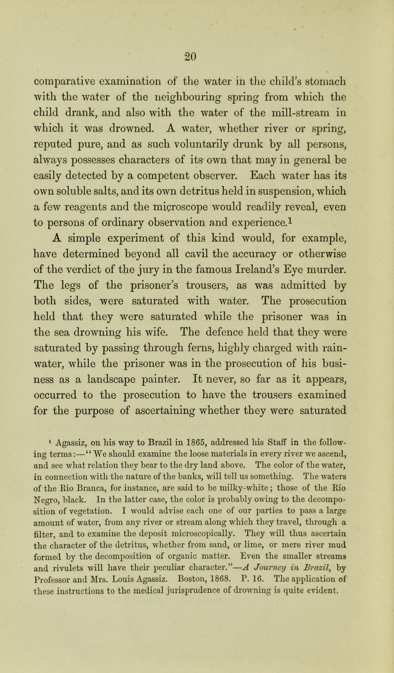 comparative examination of the water in the child’s stomach with the water of the neighbouring spring from which the child drank, and also with the water of the mill-stream in which it was drowned. A water, whether river or spring, reputed pure, and as such voluntarily drunk by all persons, always possesses characters of its- own that may in general be easily detected by a competent observer. Each water has its own soluble salts, and its own detritus held in suspension, which a few reagents and the microscope would readily reveal, even to persons of ordinary observation and experience.1 A simple experiment of this kind would, for example, have determined beyond all cavil the accuracy or otherwise of the verdict of the jury in the famous Ireland’s Eye murder. The legs of the prisoner’s trousers, as was admitted by both sides, were saturated with water. The prosecution held that they were saturated while the prisoner was in the sea drowning his wife. The defence held that they were saturated by passing through ferns, highly charged with rain- water, while the prisoner was in the prosecution of his busi- ness as a landscape painter. It never, so far as it appears, occurred to the prosecution to have the trousers examined for the purpose of ascertaining whether they were saturated 1 Agassiz, on his way to Brazil in 1865, addressed liis Staff in the follow- ing terms:—“ We should examine the loose materials in every river we ascend, and see what relation they hear to the dry land above. The color of the water, in connection with the nature of the banks, will tell us something. The waters of the Rio Branca, for instance, are said to he milky-white; those of the Rio Negro, black. In the latter case, the color is probably owing to the decompo- sition of vegetation. I would advise each one of our parties to pass a large amount of water, from any river or stream along which they travel, through a filter, and to examine the deposit microscopically. They will thus ascertain the character of the detritus, whether from sand, or lime, or mere river mud formed by the decomposition of organic matter. Even the smaller streams and rivulets will have their peculiar character.”—A Journey in Brazil, by Professor and Mrs. Louis Agassiz. Boston, 1868. P.16. The application of these instructions to the medical jurisprudence of drowning is quite evident.