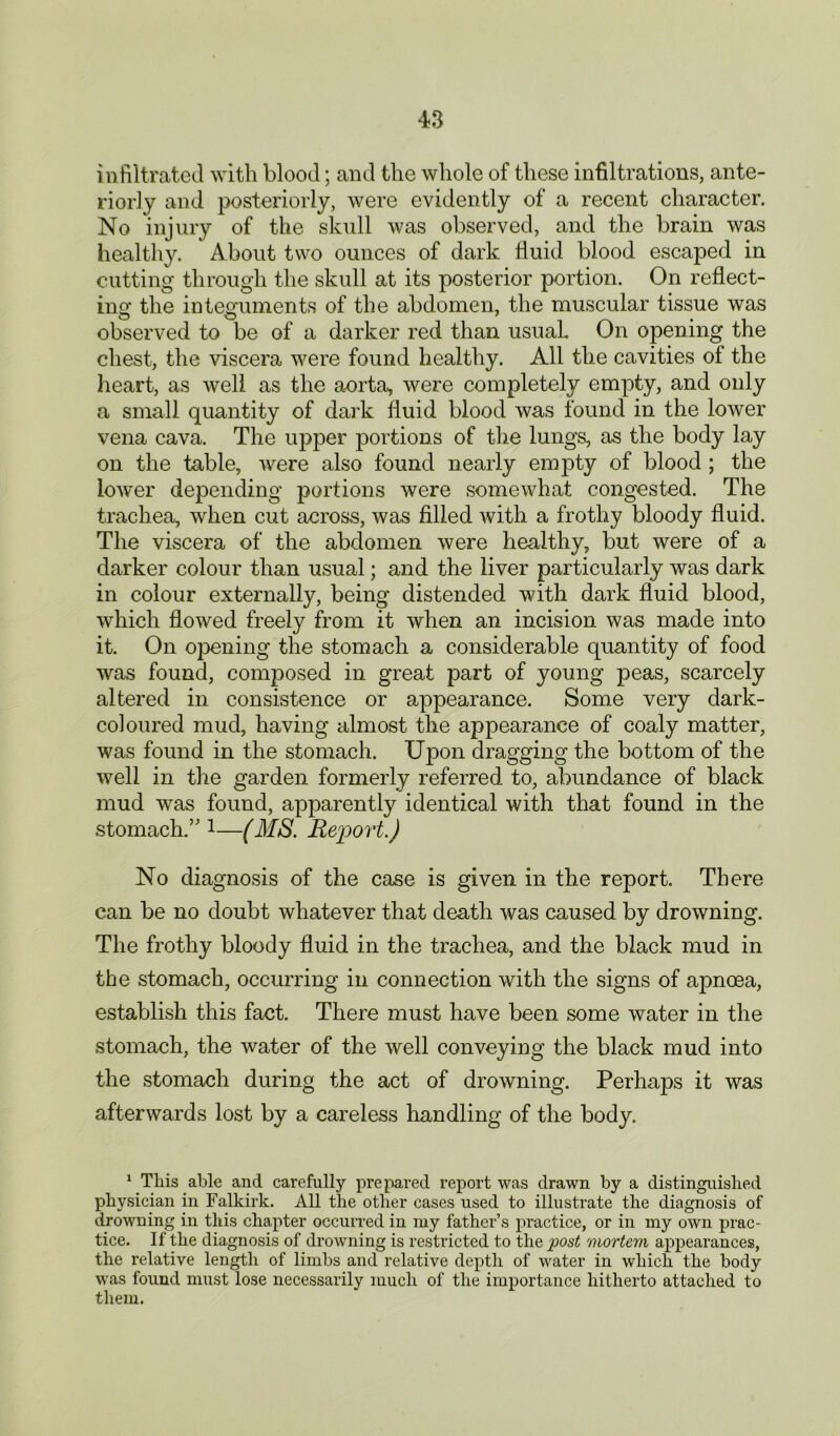 infiltrated with blood; and the whole of these infiltrations, ante- riorly and posteriorly, were evidently of a recent character. No injury of the skull was observed, and the brain was healthy. About two ounces of dark fluid blood escaped in cutting through the skull at its posterior portion. On reflect- ing the integuments of the abdomen, the muscular tissue was observed to be of a darker red than usual. On opening the chest, the viscera were found healthy. All the cavities of the heart, as well as the aorta, were completely empty, and only a small quantity of dark fluid blood was found in the lower vena cava. The upper portions of the lungs, as the body lay on the table, were also found nearly empty of blood ; the lower depending portions were somewhat congested. The trachea, when cut across, was filled with a frothy bloody fluid. The viscera of the abdomen were healthy, but were of a darker colour than usual; and the liver particularly was dark in colour externally, being distended with dark fluid blood, which flowed freely from it when an incision was made into it. On opening the stomach a considerable quantity of food was found, composed in great part of young peas, scarcely altered in consistence or appearance. Some very dark- coloured mud, having almost the appearance of coaly matter, was found in the stomach. Upon dragging the bottom of the well in the garden formerly referred to, abundance of black mud was found, apparently identical with that found in the stomach.’'1—(MS. Report.) No diagnosis of the case is given in the report. There can be no doubt whatever that death was caused by drowning. The frothy bloody fluid in the trachea, and the black mud in the stomach, occurring in connection with the signs of apncea, establish this fact. There must have been some water in the stomach, the water of the well conveying the black mud into the stomach during the act of drowning. Perhaps it was afterwards lost by a careless handling of the body. 1 This able and carefully prepared report was drawn by a distinguished physician in Falkirk. All the other cases used to illustrate the diagnosis of drowning in this chapter occurred in my father’s practice, or in my own prac- tice. If the diagnosis of drowning is restricted to the post mortem appearances, the relative length of limbs and relative depth of water in which the body was found must lose necessarily much of the importance hitherto attached to them.