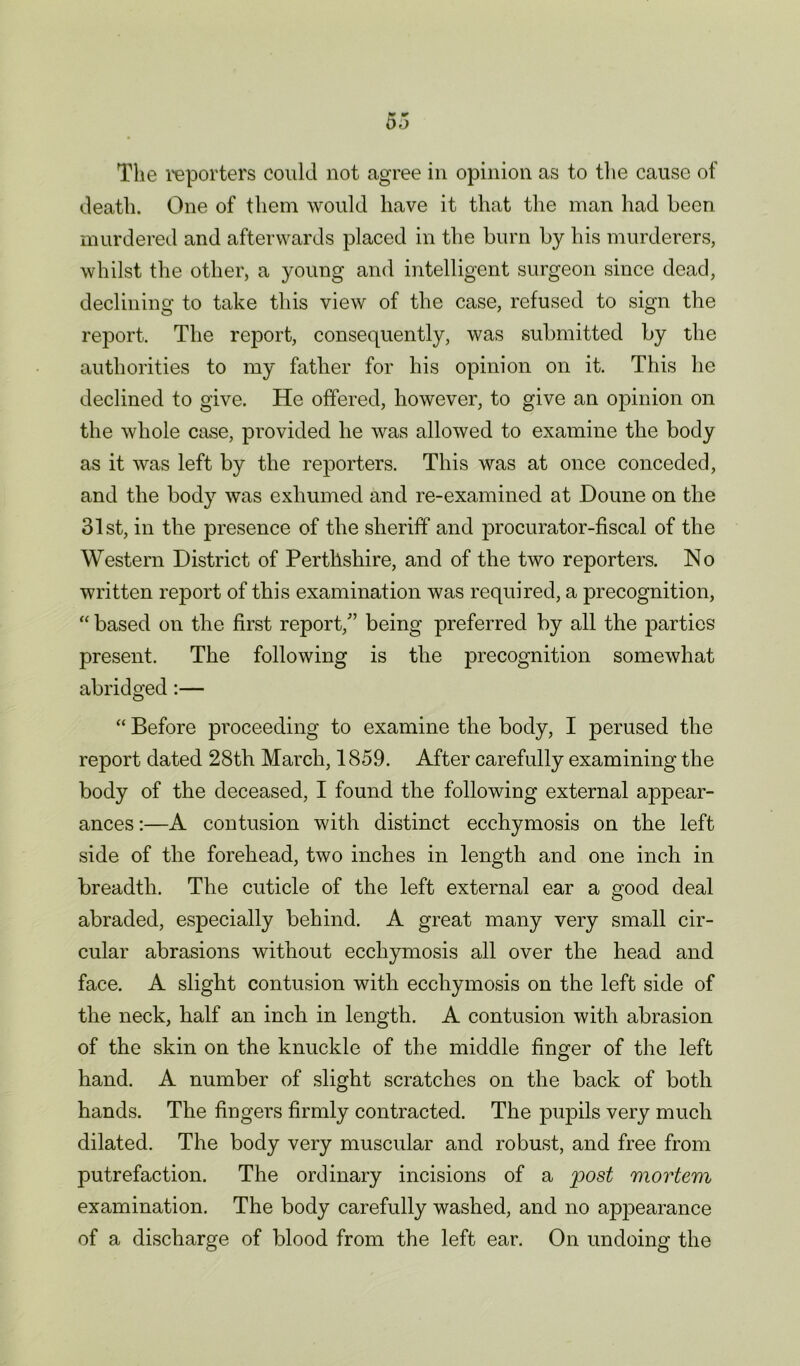 The reporters could not agree in opinion as to the cause of death. One of them would have it that the man had been murdered and afterwards placed in the burn by his murderers, whilst the other, a young and intelligent surgeon since dead, declining to take this view of the case, refused to sign the report. The report, consequently, was submitted by the authorities to my father for his opinion on it. This he declined to give. He offered, however, to give an opinion on the whole case, provided he was allowed to examine the body as it was left by the reporters. This was at once conceded, and the body was exhumed and re-examined at Doune on the 31st, in the presence of the sheriff and procurator-fiscal of the Western District of Perthshire, and of the two reporters. No written report of this examination was required, a precognition, “ based on the first report/’ being preferred by all the parties present. The following is the precognition somewhat abridged:— “ Before proceeding to examine the body, I perused the report dated 28th March, 1859. After carefully examining the body of the deceased, I found the following external appear- ances :—A contusion with distinct ecchymosis on the left side of the forehead, two inches in length and one inch in breadth. The cuticle of the left external ear a good deal abraded, esiiecially behind. A great many very small cir- cular abrasions without ecchymosis all over the head and face. A slight contusion with ecchymosis on the left side of the neck, half an inch in length. A contusion with abrasion of the skin on the knuckle of the middle finger of the left hand. A number of slight scratches on the back of both hands. The lingers firmly contracted. The pupils very much dilated. The body very muscular and robust, and free from putrefaction. The ordinary incisions of a post mortem examination. The body carefully washed, and no appearance of a discharge of blood from the left ear. On undoing the