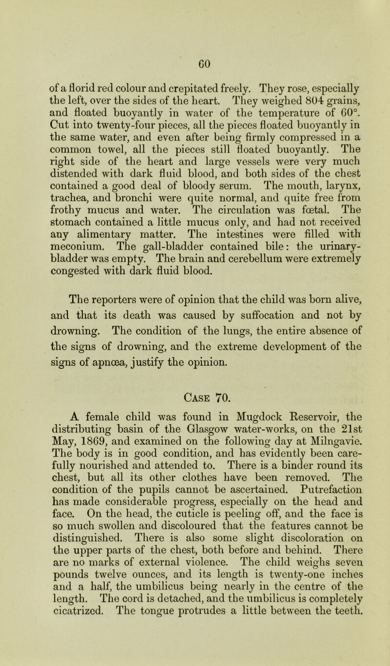 GO of a florid red colour and crepitated freely. They rose, especially the left, over the sides of the heart. They weighed 804 grains, and floated buoyantly in water of the temperature of 60°. Cut into twenty-four pieces, all the pieces floated buoyantly in the same water, and even after being firmly compressed in a common towel, all the pieces still floated buoyantly. The right side of the heart and large vessels were very much distended with dark fluid blood, and both sides of the chest contained a good deal of bloody serum. The mouth, larynx, trachea, and bronchi were quite normal, and quite free from frothy mucus and water. The circulation was foetal. The stomach contained a little mucus only, and had not received any alimentary matter. The intestines were filled with meconium. The gall-bladder contained bile: the urinary- bladder was empty. The brain and cerebellum were extremely congested with dark fluid blood. The reporters were of opinion that the child was born alive, and that its death was caused by suffocation and not by drowning. The condition of the lungs, the entire absence of the signs of drowning, and the extreme development of the signs of apnoea, justify the opinion. Case 70. A female child was found in Mugdock Reservoir, the distributing basin of the Glasgow water-works, on the 21st May, 1869, and examined on the following day at Milngavie. The body is in good condition, and has evidently been care- fully nourished and attended to. There is a binder round its chest, but all its other clothes have been removed. The condition of the pupils cannot be ascertained. Putrefaction has made considerable progress, especially on the head and face. On the head, the cuticle is peeling off, and the face is so much swollen and discoloured that the features cannot be distinguished. There is also some slight discoloration on the upper parts of the chest, both before and behind. There are no marks of external violence. The child weighs seven pounds twelve ounces, and its length is twenty-one inches and a half, the umbilicus being nearly in the centre of the length. The cord is detached, and the umbilicus is completely cicatrized. The tongue protrudes a little between the teeth.